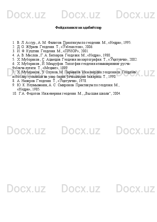 Фойдаланилган адабиётлар
1.  В. Л. Аccур., А. М. Филатов. Практикум по геодезии. М., «Недра», 1995. 
2.  Д. О. Жўраев. Геодезия. Т., « Ў збекистон», 2006. 
3.  И. Ф. Куштин. Геодезия. М., «ПРИОР», 2001. 
4.  А. В. Маслов., Г. А. Баткаров. Геодезия. М., «Недра», 1980. 
5.  Х. Мубораков., С. Аҳмедов. Геодезия ва картография. Т., « Ў қитувчи», 2002. 
6.  Х. Мубораков., Й. Маъруфов. Топогфия-геодезия атамаларининг русча-
ўзбекча луғати. Т., «Меҳнат», 1999. 
7.  Х. Мубораков., З. Охунов, М. Парманов. Инженерлик геодезияси. Геодезик 
асбоблар тузилиши ва улар билан ўлчашларни бажариш. Т., 1990. 
8.  А. Назиров. Геодезия. Т., « Ў қитувчи», 1978. 
9.  Ю. К. Неумывакин, А. С. Смиронов. Практикум по геодезия. М., 
     «Недра», 1985.
10.  Г.А. Федотов. Инженерная геодезия. М., „Высшая школа“, 2004. 