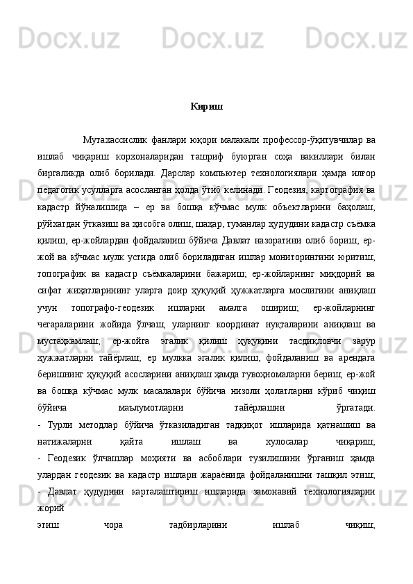 Кириш
                        Мутахассислик   фанлари   юқори   малакали   профессор-ўқитувчилар   ва
ишлаб   чиқариш   корхоналаридан   ташриф   буюрган   соҳа   вакиллари   билан
биргаликда   олиб   борилади.   Дарслар   компьютер   технологиялари   ҳамда   илғор
педагогик усулларга асосланган ҳолда ўтиб келинади. Геодезия, картография ва
кадастр   йўналишида   –   ер   ва   бошқа   кўчмас   мулк   объектларини   баҳолаш,
рўйхатдан ўтказиш ва ҳисобга олиш, шаҳар, туманлар ҳудудини кадастр съёмка
қилиш,   ер-жойлардан   фойдаланиш   бўйича   Давлат   назоратини   олиб   бориш,   ер-
жой   ва   кўчмас   мулк   устида   олиб   бориладиган   ишлар   мониторингини   юритиш;
топографик   ва   кадастр   съёмкаларини   бажариш;   ер-жойларнинг   миқдорий   ва
сифат   жиҳатларининг   уларга   доир   ҳуқуқий   ҳужжатларга   мослигини   аниқлаш
учун   топографо-геодезик   ишларни   амалга   ошириш;   ер-жойларнинг
чегараларини   жойида   ўлчаш,   уларнинг   координат   нуқталарини   аниқлаш   ва
мустаҳкамлаш;   ер-жойга   эгалик   қилиш   ҳуқуқини   тасдиқловчи   зарур
ҳужжатларни   тайёрлаш;   ер   мулкка   эгалик   қилиш,   фойдаланиш   ва   арендага
беришнинг ҳуқуқий асосларини аниқлаш ҳамда гувоҳномаларни бериш; ер-жой
ва   бошқа   кўчмас   мулк   масалалари   бўйича   низоли   ҳолатларни   кўриб   чиқиш
бўйича   маълумотларни   тайёрлашни   ўргатади.
-   Турли   методлар   бўйича   ўтказиладиган   тадқиқот   ишларида   қатнашиш   ва
натижаларни   қайта   ишлаш   ва   хулосалар   чиқариш;
-   Геодезик   ўлчашлар   моҳияти   ва   асбоблари   тузилишини   ўрганиш   ҳамда
улардан   геодезик   ва   кадастр   ишлари   жараёнида   фойдаланишни   ташқил   этиш;
-   Давлат   ҳудудини   карталаштириш   ишларида   замонавий   технологияларни
жорий
этиш   чора   тадбирларини   ишлаб   чиқиш; 