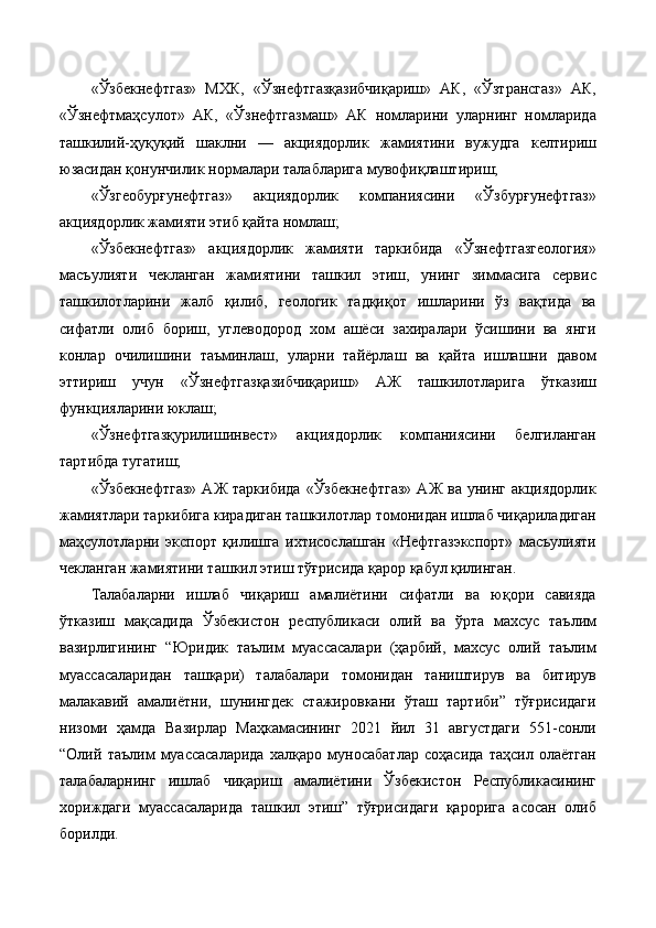 «Ўзбекнефтгаз»   МХК,   «Ўзнефтгазқазибчиқариш»   АК,   «Ўзтрансгаз»   АК,
«Ўзнефтмаҳсулот»   АК,   «Ўзнефтгазмаш»   АК   номларини   уларнинг   номларида
ташкилий-ҳуқуқий   шаклни   —   акциядорлик   жамиятини   вужудга   келтириш
юзасидан қонунчилик нормалари талабларига мувофиқлаштириш;
«Ўзгеобурғунефтгаз»   акциядорлик   компаниясини   «Ўзбурғунефтгаз»
акциядорлик жамияти этиб қайта номлаш;
«Ўзбекнефтгаз»   акциядорлик   жамияти   таркибида   «Ўзнефтгазгеология»
масъулияти   чекланган   жамиятини   ташкил   этиш,   унинг   зиммасига   сервис
ташкилотларини   жалб   қилиб,   геологик   тадқиқот   ишларини   ўз   вақтида   ва
сифатли   олиб   бориш,   углеводород   хом   ашёси   захиралари   ўсишини   ва   янги
конлар   очилишини   таъминлаш,   уларни   тайёрлаш   ва   қайта   ишлашни   давом
эттириш   учун   «Ўзнефтгазқазибчиқариш»   АЖ   ташкилотларига   ўтказиш
функцияларини юклаш;
«Ўзнефтгазқурилишинвест»   акциядорлик   компаниясини   белгиланган
тартибда тугатиш;
«Ўзбекнефтгаз»   АЖ  таркибида   «Ўзбекнефтгаз»   АЖ  ва  унинг   акциядорлик
жамиятлари таркибига кирадиган ташкилотлар томонидан ишлаб чиқариладиган
маҳсулотларни   экспорт   қилишга   ихтисослашган   «Нефтгазэкспорт»   масъулияти
чекланган жамиятини ташкил этиш тўғрисида қарор қабул қилинган.
Талабаларни   ишлаб   чиқариш   амалиётини   сифатли   ва   юқори   савияда
ўтказиш   мақсадида   Ўзбекистон   республикаси   олий   ва   ўрта   махсус   таълим
вазирлигининг   “Юридик   таълим   муассасалари   (ҳарбий,   махсус   олий   таълим
муассасаларидан   ташқари)   талабалари   томонидан   таништирув   ва   битирув
малакавий   амалиётни,   шунингдек   стажировкани   ўташ   тартиби”   тўғрисидаги
низоми   ҳамда   Вазирлар   Маҳкамасининг   2021   йил   31   августдаги   551-сонли
“Олий   таълим   муассасаларида   халқаро   муносабатлар   соҳасида   таҳсил   олаётган
талабаларнинг   ишлаб   чиқариш   амалиётини   Ўзбекистон   Республикасининг
хориждаги   муассасаларида   ташкил   этиш”   тўғрисидаги   қарорига   асосан   олиб
борилди. 