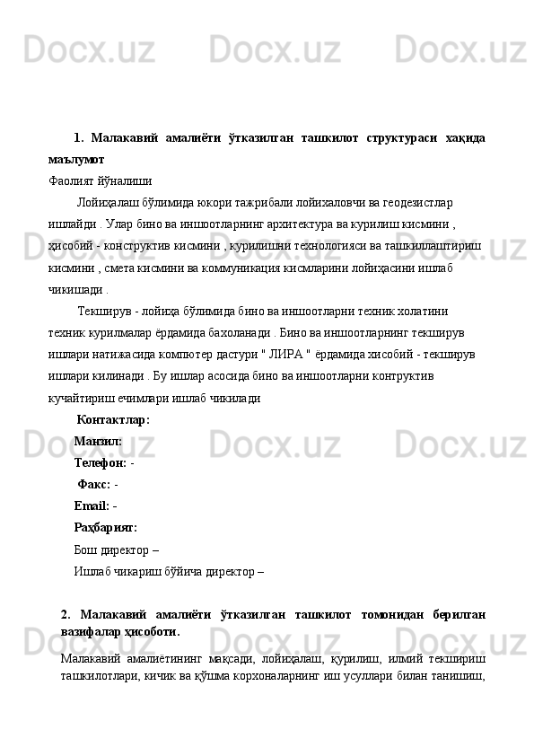 1.   Малакавий   амалиёти   ўтказилган   ташкилот   структураси   хақида
маълумот
Фаолият йўналиши
 Лойиҳалаш бўлимида юкори тажрибали лойихаловчи ва геодезистлар 
ишлайди . Улар бино ва иншоотларнинг архитектура ва курилиш кисмини , 
ҳисобий - конструктив кисмини , курилишни технологияси ва ташкиллаштириш 
кисмини , смета кисмини ва коммуникация кисмларини лойиҳасини ишлаб 
чикишади .
 Текширув - лойиҳа бўлимида бино ва иншоотларни техник холатини 
техник курилмалар ёрдамида бахоланади . Бино ва иншоотларнинг текширув 
ишлари натижасида компютер дастури " ЛИРА " ёрдамида хисобий - текширув 
ишлари килинади . Бу ишлар асосида бино ва иншоотларни контруктив 
кучайтириш ечимлари ишлаб чикилади 
 Контактлар:
Манзил:    
Телефон:  -
          Факс:  - 
Email: -
Раҳбарият:
Бош директор –  
Ишлаб чикариш бўйича директор – 
2.   Малакавий   амалиёти   ўтказилган   ташкилот   томонидан   берилган
вазифалар ҳисоботи.
Малакавий   амалиётининг   мақсади,   лойиҳалаш,   қурилиш,   илмий   текшириш
ташкилотлари, кичик ва қўшма корхоналарнинг иш усуллари билан танишиш, 