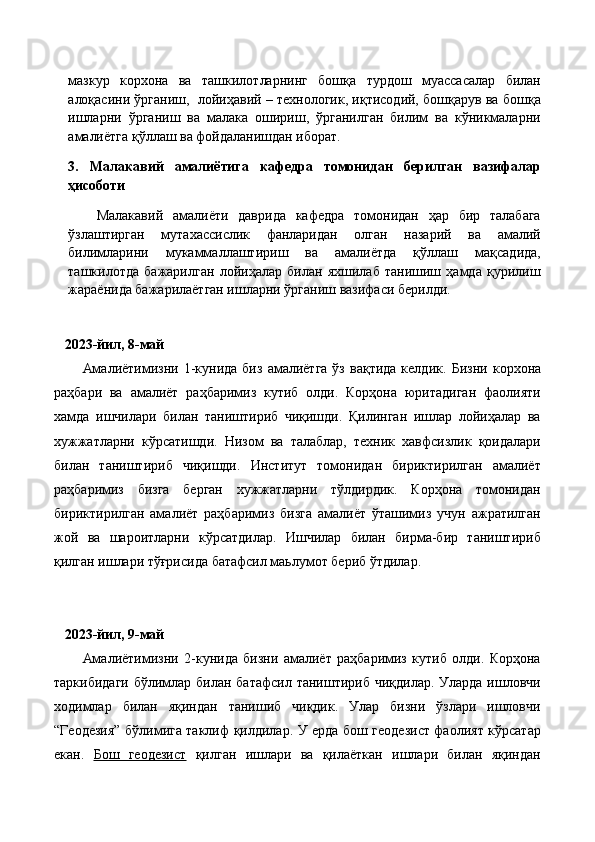 мазкур   корхона   ва   ташкилотларнинг   бошқа   турдош   муассасалар   билан
алоқасини ўрганиш,  лойиҳавий – технологик, иқтисодий, бошқарув ва бошқа
ишларни   ўрганиш   ва   малака   ошириш,   ўрганилган   билим   ва   кўникмаларни
амалиётга қўллаш ва фойдаланишдан иборат.
3.   Малакавий   амалиётига   кафедра   томонидан   берилган   вазифалар
ҳисоботи
Малакавий   амалиёти   даврида   кафедра   томонидан   ҳар   бир   талабага
ўзлаштирган   мутахассислик   фанларидан   олган   назарий   ва   амалий
билимларини   мукаммаллаштириш   ва   амалиётда   қўллаш   мақсадида,
ташкилотда   бажарилган   лойиҳалар   билан   яхшилаб   танишиш   ҳамда   қурилиш
жараёнида бажарилаётган ишларни ўрганиш вазифаси берилди.
   2023-йил, 8-май
Амалиётимизни  1-кунида  биз   амалиётга  ўз   вақтида  келдик.   Бизни  корхона
раҳбари   ва   амалиёт   раҳбаримиз   кутиб   олди.   Корҳона   юритадиган   фаолияти
хамда   ишчилари   билан   таништириб   чиқишди.   Қилинган   ишлар   лойиҳалар   ва
хужжатларни   кўрсатишди.   Низом   ва   талаблар,   техник   хавфсизлик   қоидалари
билан   таништириб   чиқишди.   Институт   томонидан   бириктирилган   амалиёт
раҳбаримиз   бизга   берган   хужжатларни   тўлдирдик.   Корҳона   томонидан
бириктирилган   амалиёт   раҳбаримиз   бизга   амалиёт   ўташимиз   учун   ажратилган
жой   ва   шароитларни   кўрсатдилар.   Ишчилар   билан   бирма-бир   таништириб
қилган ишлари тўғрисида батафсил маьлумот бериб ўтдилар.
   2023-йил, 9-май
Амалиётимизни   2-кунида   бизни   амалиёт   раҳбаримиз   кутиб   олди.   Корҳона
таркибидаги  бўлимлар  билан батафсил таништириб чиқдилар.  Уларда ишловчи
ходимлар   билан   яқиндан   танишиб   чиқдик.   Улар   бизни   ўзлари   ишловчи
“Геодезия” бўлимига таклиф қилдилар. У ерда бош геодезист фаолият кўрсатар
екан.   Бош   геодезист   қилган   ишлари   ва   қилаёткан   ишлари   билан   яқиндан 