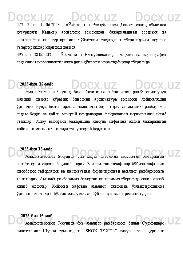 2721-2   сон   12.06.2023   -   «Ўзбекистон   Республикаси   Давлат   солиқ   қўмитаси
ҳузуридаги   Кадастр   агентлиги   томонидан   бажариладиган   геодезия   ва
картография   иш   турларининг   рўйхатини   тасдиқлаш   тўғрисида»ги   қарорга
ўзгартиришлар киритиш ҳақида
395-сон   28.06.2021   -   Ўзбекистон   Республикасида   геодезия   ва   картография
соҳасини такомиллаштиришга доир қўшимча чора-тадбирлар тўғрисида
    2023-йил, 12-май
Амалиётимизни 5-кунида биз лойихалаш жараёнини яқиндан ўрганиш учун
маиший   хизмат   кўратиш   биносини   архитектура   қисмини   лойихалашни
ўргандик.   Бунда   бизга   корхона   томонидан   бириктирилган   амалиёт   рахбаримиз
ёрдам   берди   ва   қайси   меьёрий   қоидалардан   фойдаланиш   кераклигини   айтиб
ўтдилар.   Ушбу   вазифани   бажаришда   намуна   сифатида   олдин   бажаралиган
лойихани мисол тариқасида тушунтириб бердилар.
 
    2023-йил 13-май
Амалиётимизни   6-кунида   биз   хафта   давомида   амалиётда   бажарилган
вазифаларни   сархисоб   қилиб   олдик.   Бажарилган   вазифалар   бўйича   хафталик
хисоботни   тайёрладик   ва   институтдан   бириктирилган   амалиёт   рахбаримизга
топширдик. Амалиёт рахбаримиз бажарган ишларимиз тўғрисида савол-жавоб
қилиб   олдилар.   Кейинги   ҳафтада   амалиёт   давомида   ўзлаштиришимиз
ўрганишимиз керак бўлган маълумотлар бўйича ҳафталик режани туздик. 
    2023-йил 15-май
Амалиётимизни   7-кунида   биз   амалиёт   рахбаримиз   билан   Сурхондарё
вилоятининг   Шурчи   туманидаги   “SHOX   TEXTIL”   тикув   сехи     қурилиш 