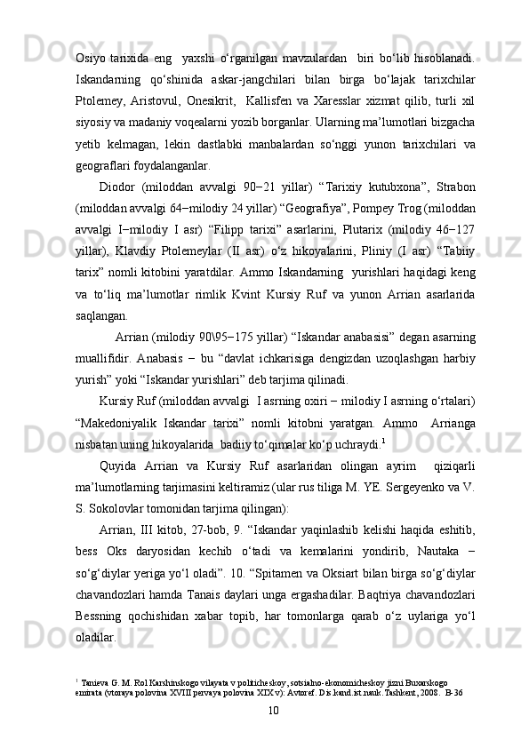 Osiyo   tarixida   eng     yaxshi   o‘rganilgan   mavzulardan     biri   bo‘lib   hisoblanadi.
Iskandarning   qo‘shinida   askar-jangchilari   bilan   birga   bo‘lajak   tarixchilar
Ptolemey,   Aristovul,   Onesikrit,     Kallisfen   va   Xaresslar   xizmat   qilib,   turli   xil
siyosiy va madaniy voqealarni yozib borganlar. Ularning ma’lumotlari bizgacha
yetib   kelmagan,   lekin   dastlabki   manbalardan   so‘nggi   yunon   tarixchilari   va
geograflari foydalanganlar.
Diodor   (miloddan   avvalgi   90−21   yillar)   “Tarixiy   kutubxona”,   Strabon
(miloddan avvalgi 64−milodiy 24 yillar) “Geografiya”, Pompey Trog (miloddan
avvalgi   I−milodiy   I   asr)   “Filipp   tarixi”   asarlarini,   Plutarix   (milodiy   46−127
yillar),   Klavdiy   Ptolemeylar   (II   asr)   o‘z   hikoyalarini,   Pliniy   (I   asr)   “Tabiiy
tarix” nomli kitobini yaratdilar. Ammo Iskandarning   yurishlari  haqidagi keng
va   to‘liq   ma’lumotlar   rimlik   Kvint   Kursiy   Ruf   va   yunon   Arrian   asarlarida
saqlangan.
Arrian (milodiy 90\95−175 yillar) “Iskandar anabasisi” degan asarning
muallifidir.   Anabasis   −   bu   “davlat   ichkarisiga   dengizdan   uzoqlashgan   harbiy
yurish” yoki “Iskandar yurishlari” deb tarjima qilinadi.
Kursiy Ruf (miloddan avvalgi  I asrning oxiri − milodiy I asrning o‘rtalari)
“Makedoniyalik   Iskandar   tarixi”   nomli   kitobni   yaratgan.   Ammo     Arrianga
nisbatan uning hikoyalarida  badiiy to‘qimalar ko‘p uchraydi. 1
Quyida   Arrian   va   Kursiy   Ruf   asarlaridan   olingan   ayrim     qiziqarli
ma’lumotlarning tarjimasini keltiramiz (ular rus tiliga M. YE. Sergeyenko va V.
S. Sokolovlar tomonidan tarjima qilingan):
Arrian,   III   kitob,   27-bob,   9.   “Iskandar   yaqinlashib   kelishi   haqida   eshitib,
bess   Oks   daryosidan   kechib   o‘tadi   va   kemalarini   yondirib,   Nautaka   −
so‘g‘diylar yeriga yo‘l oladi”. 10. “Spitamen va Oksiart bilan birga so‘g‘diylar
chavandozlari hamda Tanais daylari unga ergashadilar. Baqtriya chavandozlari
Bessning   qochishidan   xabar   topib,   har   tomonlarga   qarab   o‘z   uylariga   yo‘l
oladilar.
1
 Tanieva G. M. Rol Karshinskogo vilayata v politicheskoy, sotsialno-ekonomicheskoy jizni Buxarskogo 
emirata (vtoraya polovina XVIII pervaya polovina XIX v): Avtoref. Dis.kand.ist.nauk.Tashkent, 2008.  B-36
10 