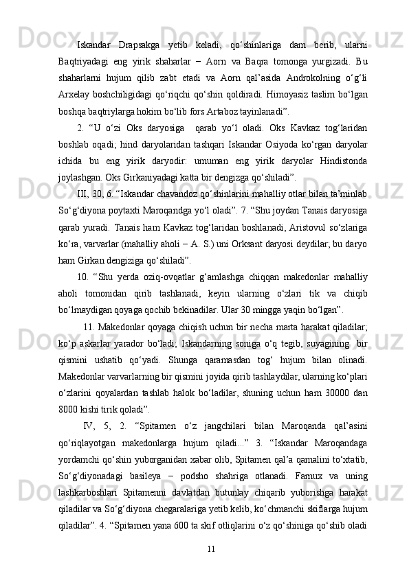 Iskandar   Drapsakga   yetib   keladi,   qo‘shinlariga   dam   berib,   ularni
Baqtriyadagi   eng   yirik   shaharlar   −   Aorn   va   Baqra   tomonga   yurgizadi.   Bu
shaharlarni   hujum   qilib   zabt   etadi   va   Aorn   qal’asida   Androkolning   o‘g‘li
Arxelay boshchiligidagi  qo‘riqchi  qo‘shin qoldiradi. Himoyasiz taslim  bo‘lgan
boshqa baqtriylarga hokim bo‘lib fors Artaboz tayinlanadi”.
2.   “U   o‘zi   Oks   daryosiga     qarab   yo‘l   oladi.   Oks   Kavkaz   tog‘laridan
boshlab   oqadi;   hind   daryolaridan   tashqari   Iskandar   Osiyoda   ko‘rgan   daryolar
ichida   bu   eng   yirik   daryodir:   umuman   eng   yirik   daryolar   Hindistonda
joylashgan. Oks Girkaniyadagi katta bir dengizga qo‘shiladi”.
III, 30, 6. “Iskandar chavandoz qo‘shinlarini mahalliy otlar bilan ta’minlab
So‘g‘diyona poytaxti Maroqandga yo‘l oladi”. 7. “Shu joydan Tanais daryosiga
qarab   yuradi.   Tanais   ham   Kavkaz   tog‘laridan   boshlanadi,   Aristovul   so‘zlariga
ko‘ra, varvarlar (mahalliy aholi − A. S.) uni Orksant daryosi deydilar; bu daryo
ham Girkan dengiziga qo‘shiladi”.
10.   “Shu   yerda   oziq-ovqatlar   g‘amlashga   chiqqan   makedonlar   mahalliy
aholi   tomonidan   qirib   tashlanadi,   keyin   ularning   o‘zlari   tik   va   chiqib
bo‘lmaydigan qoyaga qochib bekinadilar. Ular 30 mingga yaqin bo‘lgan”.
11. Makedonlar qoyaga chiqish uchun bir necha marta harakat qiladilar;
ko‘p   askarlar   yarador   bo‘ladi;   Iskandarning   soniga   o‘q   tegib,   suyagining     bir
qismini   ushatib   qo‘yadi.   Shunga   qaramasdan   tog‘   hujum   bilan   olinadi.
Makedonlar varvarlarning bir qismini joyida qirib tashlaydilar, ularning ko‘plari
o‘zlarini   qoyalardan   tashlab   halok   bo‘ladilar,   shuning   uchun   ham   30000   dan
8000 kishi tirik qoladi”.
IV,   5,   2.   “Spitamen   o‘z   jangchilari   bilan   Maroqanda   qal’asini
qo‘riqlayotgan   makedonlarga   hujum   qiladi...”   3.   “Iskandar   Maroqandaga
yordamchi qo‘shin yuborganidan xabar olib, Spitamen qal’a qamalini to‘xtatib,
So‘g‘diyonadagi   basileya   −   podsho   shahriga   otlanadi.   Farnux   va   uning
lashkarboshlari   Spitamenni   davlatdan   butunlay   chiqarib   yuborishga   harakat
qiladilar va So‘g‘diyona chegaralariga yetib kelib, ko‘chmanchi skiflarga hujum
qiladilar”. 4. “Spitamen yana 600 ta skif otliqlarini o‘z qo‘shiniga qo‘shib oladi
11 