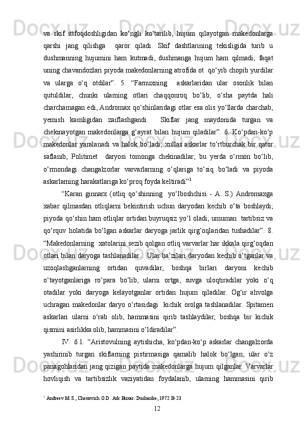 va   skif   ittfoqdoshligidan   ko‘ngli   ko‘tarilib,   hujum   qilayotgan   makedonlarga
qarshi   jang   qilishga     qaror   qiladi.   Skif   dashtlarining   tekisligida   turib   u
dushmanning   hujumini   ham   kutmadi,   dushmanga   hujum   ham   qilmadi;   faqat
uning chavandozlari piyoda makedonlarning atrofida ot  qo‘yib chopib yurdilar
va   ularga   o‘q   otdilar”.   5.   “Farnuxning     askarlaridan   ular   osonlik   bilan
qutuldilar,   chunki   ularning   otlari   chaqqonroq   bo‘lib,   o‘sha   paytda   hali
charchamagan edi, Andromax qo‘shinlaridagi otlar esa olis yo‘llarda charchab,
yemish   kamligidan   zaiflashgandi.     Skiflar   jang   maydonida   turgan   va
chekinayotgan   makedonlarga   g‘ayrat   bilan   hujum   qiladilar”.   6.   Ko‘pdan-ko‘p
makedonlar   yaralanadi   va   halok   bo‘ladi;   xullas   askarlar   to‘rtburchak   bir   qator
saflanib,   Politimet     daryosi   tomonga   chekinadilar;   bu   yerda   o‘rmon   bo‘lib,
o‘rmondagi   changalzorlar   varvarlarning   o‘qlariga   to‘siq   bo‘ladi   va   piyoda
askarlarning harakatlariga ko‘proq foyda keltiradi” 1
“Karan   ginnarx   (otliq   qo‘shinning     yo‘lboshchisi   -   A.   S.)   Andromaxga
xabar   qilmasdan   otliqlarni   bekintirish   uchun   daryodan   kechib   o‘ta   boshlaydi;
piyoda qo‘shin ham otliqlar ortidan buyruqsiz yo‘l oladi; umuman   tartibsiz va
qo‘rquv   holatida   bo‘lgan   askarlar   daryoga   jarlik   qirg‘oqlaridan   tushadilar”.   8.
“Makedonlarning   xatolarini sezib qolgan otliq varvarlar har ikkala qirg‘oqdan
otlari bilan daryoga tashlanadilar... Ular ba’zilari daryodan kechib o‘tganlar va
uzoqlashganlarning   ortidan   quvadilar,   boshqa   birlari   daryoni   kechib
o‘tayotganlariga   ro‘para   bo‘lib,   ularni   ortga,   suvga   uloqtiradilar   yoki   o‘q
otadilar   yoki   daryoga   kelayotganlar   ortidan   hujum   qiladilar.   Og‘ir   ahvolga
uchragan   makedonlar   daryo   o‘rtasidagi     kichik   orolga   tashlanadilar.   Spitamen
askarlari   ularni   o‘rab   olib,   hammasini   qirib   tashlaydilar;   boshqa   bir   kichik
qismini asirlikka olib, hammasini o‘ldiradilar”.
IV.   6.1.   “Aristovulning   aytishicha,   ko‘pdan-ko‘p   askarlar   changalzorda
yashirinib   turgan   skiflarning   pistirmasiga   qamalib   halok   bo‘lgan,   ular   o‘z
panagohlaridan  jang  qizigan  paytida  makedonlarga  hujum  qilganlar.  Varvarlar
hovliqish   va   tartibsizlik   vaziyatidan   foydalanib,   ularning   hammasini   qirib
1
 Andreev M.S., Chexovich O.D. Ark Buxar. Dushanbe, 1972.B-23
12 