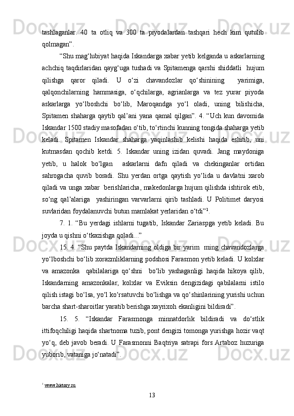 tashlaganlar.   40   ta   otliq   va   300   ta   piyodalardan   tashqari   hech   kim   qutulib
qolmagan”.
“Shu mag‘lubiyat haqida Iskandarga xabar yetib kelganda u askarlarning
achchiq  taqdirlaridan  qayg‘uga  tushadi   va  Spitamenga  qarshi   shiddatli    hujum
qilishga   qaror   qiladi.   U   o‘zi   chavandozlar   qo‘shinining     yarimiga,
qalqonchilarning   hammasiga,   o‘qchilarga,   agrianlarga   va   tez   yurar   piyoda
askarlarga   yo‘lboshchi   bo‘lib,   Maroqandga   yo‘l   oladi,   uning   bilishicha,
Spitamen   shaharga   qaytib   qal’ani   yana   qamal   qilgan”.   4.   “Uch   kun   davomida
Iskandar 1500 stadiy masofadan o‘tib, to‘rtinchi kunning tongida shaharga yetib
keladi.   Spitamen   Iskandar   shaharga   yaqinlashib   kelishi   haqida   eshitib,   uni
kutmasdan   qochib   ketdi.   5.   Iskandar   uning   izidan   quvadi.   Jang   maydoniga
yetib,   u   halok   bo‘lgan     askarlarni   dafn   qiladi   va   chekinganlar   ortidan
sahrogacha   quvib   boradi.   Shu   yerdan   ortga   qaytish   yo‘lida   u   davlatni   xarob
qiladi va unga xabar   berishlaricha, makedonlarga hujum qilishda ishtirok etib,
so‘ng   qal’alariga     yashiringan   varvarlarni   qirib   tashladi.   U   Politimet   daryosi
suvlaridan foydalanuvchi butun mamlakat yerlaridan o‘tdi” 1
.  
7.   1.   “Bu   yerdagi   ishlarni   tugatib,   Iskandar   Zariaspga   yetib   keladi.   Bu
joyda u qishni o‘tkazishga qoladi...”
15. 4. “Shu paytda Iskandarning oldiga bir  yarim    ming chavandozlarga
yo‘lboshchi bo‘lib xorazmliklarning podshosi Farasmon yetib keladi. U kolxlar
va   amazonka     qabilalariga   qo‘shni     bo‘lib   yashaganligi   haqida   hikoya   qilib,
Iskandarning   amazonkalar,   kolxlar   va   Eviksin   dengizidagi   qabilalarni   istilo
qilish istagi bo‘lsa, yo‘l ko‘rsatuvchi bo‘lishga va qo‘shinlarining yurishi uchun
barcha shart-sharoitlar yaratib berishga xayrixoh ekanligini bildiradi”.
15.   5.   “Iskandar   Farasmonga   minnatdorlik   bildiradi   va   do‘stlik
ittifoqchiligi haqida shartnoma tuzib, pont dengizi tomonga yurishga hozir vaqt
yo‘q,   deb   javob   beradi.   U   Farasmonni   Baqtriya   satrapi   fors   Artaboz   huzuriga
yuborib, vataniga jo‘natadi”.
1
  www.history.ru
13 