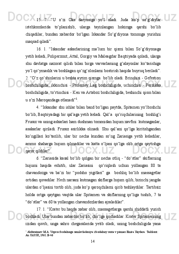 15.   7.   “U   o‘zi   Oks   daryosiga   yo‘l   oladi.   Juda   ko‘p   so‘g‘diylar
istehkomlarida   to‘planishib,   ularga   tayinlangan   hokimga   qarshi   bo‘lib
chiqadilar,   bundan   xabardor   bo‘lgan   Iskandar   So‘g‘diyona   tomonga   yurishni
maqsad qiladi”.
16.   1.   “Iskandar   askarlarining   ma’lum   bir   qismi   bilan   So‘g‘diyonaga
yetib keladi, Poliperxont, Attal, Gorgiy va Maleagrlar Baqtriyada qoladi, ularga
shu   davlatga   nazorat   qilish   bilan   birga   varvarlarning   g‘alayonlar   ko‘tarishiga
yo‘l qo‘ymaslik va boshlagan qo‘zg‘olonlarni bostirish haqida buyruq beriladi”.
2. “O‘z qo‘shinlarini u beshta ayrim qismga  bo‘lib oladi. Brinchisi - Gefestion
boshchiligida,   ikkinchisi   -   Ptolemey   Lag   boshchiligida,   uchinchisi   -   Perdikka
boshchiligida, to‘rtinchisi - Ken va Artaboz boshchiligida, beshinchi qism bilan
u o‘zi Maroqandaga otlanadi” 1
.
4. “Iskandar shu ishlar bilan band bo‘lgan paytda, Spitamen yo‘lboshchi
bo‘lib, Baqtriyadagi bir qal’aga yetib keladi. Qal’a  qo‘riqchilarining   boshlig‘i
Frurax va uning askarlari ham dushman tomonidan hujum xavfini  kutmaganlar,
asakarlar   qiriladi.   Frurax   asirlikka   olinadi.   Shu   qal’ani   qo‘lga   kiritishgandan
ko‘ngillari   ko‘tarilib,   ular   bir   necha   kundan   so‘ng   Zariasiga   yetib   keladilar,
ammo   shaharga   hujum   qilmadilar   va   katta   o‘ljani   qo‘lga   olib   ortga   qaytishga
qaror qildilar”.
6.   “Zariasida   kasal   bo‘lib   qolgan   bir   necha   otliq   -   “do‘stlar”   skiflarning
hujumi   haqida   eshitib,   ular   Zariasini     qo‘riqlash   uchun   yollangan   80   ta
chavandozga   va   ba’zi   bir   “podsho   yigitlari”   ga     boshliq   bo‘lib   massagetlar
ortidan quvadilar. Hech narsani kutmagan skiflarga hujum qilib, birinchi jangda
ulardan o‘ljasini tortib olib, juda ko‘p qaroqchilarni qirib tashlaydilar. Tartibsiz
holda   ortga   qaytgan   vaqtda   ular   Spitamen   va   skiflarning   qo‘liga   tushib,   7   ta
“do‘stlar” va 60 ta yollangan chavandozlardan ajraladilar”.
17. 1. “Krater bu haqda xabar olib, massagetlarga qarshi shiddatli yurish
boshladi. Ular bundan xabardor bo‘lib, cho‘lga qochadilar. Krater Spitamenning
izidan   quvib,   unga   sahro   chegaralarida   yetib   oladi;   uning   boshchiligida   yana
1
 Abduraimov M.A. Vopros feodalnogo zemlevladeniya i feodalnoy renta v pismax Emira Xaydara. Tashkent: 
An UzSSR, 1961.B-46
14 