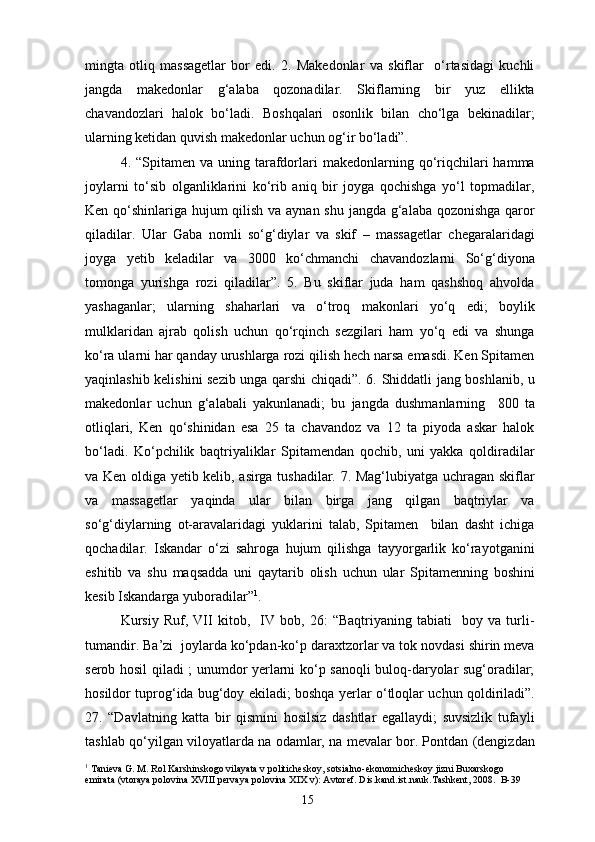 mingta   otliq   massagetlar   bor   edi.   2.   Makedonlar   va   skiflar     o‘rtasidagi   kuchli
jangda   makedonlar   g‘alaba   qozonadilar.   Skiflarning   bir   yuz   ellikta
chavandozlari   halok   bo‘ladi.   Boshqalari   osonlik   bilan   cho‘lga   bekinadilar;
ularning ketidan quvish makedonlar uchun og‘ir bo‘ladi”.
4. “Spitamen  va  uning  tarafdorlari  makedonlarning qo‘riqchilari   hamma
joylarni   to‘sib   olganliklarini   ko‘rib   aniq   bir   joyga   qochishga   yo‘l   topmadilar,
Ken qo‘shinlariga hujum qilish va aynan shu jangda g‘alaba qozonishga qaror
qiladilar.   Ular   Gaba   nomli   so‘g‘diylar   va   skif   –   massagetlar   chegaralaridagi
joyga   yetib   keladilar   va   3000   ko‘chmanchi   chavandozlarni   So‘g‘diyona
tomonga   yurishga   rozi   qiladilar”.   5.   Bu   skiflar   juda   ham   qashshoq   ahvolda
yashaganlar;   ularning   shaharlari   va   o‘troq   makonlari   yo‘q   edi;   boylik
mulklaridan   ajrab   qolish   uchun   qo‘rqinch   sezgilari   ham   yo‘q   edi   va   shunga
ko‘ra ularni har qanday urushlarga rozi qilish hech narsa emasdi. Ken Spitamen
yaqinlashib kelishini sezib unga qarshi chiqadi”. 6. Shiddatli jang boshlanib, u
makedonlar   uchun   g‘alabali   yakunlanadi;   bu   jangda   dushmanlarning     800   ta
otliqlari,   Ken   qo‘shinidan   esa   25   ta   chavandoz   va   12   ta   piyoda   askar   halok
bo‘ladi.   Ko‘pchilik   baqtriyaliklar   Spitamendan   qochib,   uni   yakka   qoldiradilar
va Ken oldiga yetib kelib, asirga tushadilar. 7. Mag‘lubiyatga uchragan skiflar
va   massagetlar   yaqinda   ular   bilan   birga   jang   qilgan   baqtriylar   va
so‘g‘diylarning   ot-aravalaridagi   yuklarini   talab,   Spitamen     bilan   dasht   ichiga
qochadilar.   Iskandar   o‘zi   sahroga   hujum   qilishga   tayyorgarlik   ko‘rayotganini
eshitib   va   shu   maqsadda   uni   qaytarib   olish   uchun   ular   Spitamenning   boshini
kesib Iskandarga yuboradilar” 1
.
Kursiy   Ruf,   VII   kitob,     IV   bob,   26:   “Baqtriyaning   tabiati     boy   va   turli-
tumandir. Ba’zi  joylarda ko‘pdan-ko‘p daraxtzorlar va tok novdasi shirin meva
serob hosil qiladi ; unumdor yerlarni ko‘p sanoqli buloq-daryolar sug‘oradilar;
hosildor tuprog‘ida bug‘doy ekiladi; boshqa yerlar o‘tloqlar uchun qoldiriladi”.
27.   “Davlatning   katta   bir   qismini   hosilsiz   dashtlar   egallaydi;   suvsizlik   tufayli
tashlab qo‘yilgan viloyatlarda na odamlar, na mevalar bor. Pontdan (dengizdan
1
 Tanieva G. M. Rol Karshinskogo vilayata v politicheskoy, sotsialno-ekonomicheskoy jizni Buxarskogo 
emirata (vtoraya polovina XVIII pervaya polovina XIX v): Avtoref. Dis.kand.ist.nauk.Tashkent, 2008.  B-39
15 