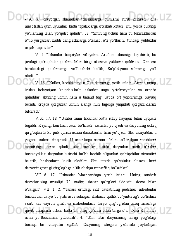 -   A.   S.)   esayotgan   shamollar   tekisliklarga   qumlarni   surib   keltiradi;   olis
masofadan qum  uyumlari  katta tepaliklarga o‘xshab  ketadi;  shu  yerda  burungi
yo‘llarning   izlari   yo‘qolib   qoladi”.   28.   “Shuning   uchun   ham   bu   tekisliklardan
o‘tib yurganlar, xuddi dengizchilarga o‘xshab, o‘z yo‘llarini   tundagi yulduzlar
orqali  topadilar”.
V.   I.   “Iskandar   baqtriylar   viloyatini   Artaboz   idorasiga   topshirib,   bu
joydagi   qo‘riqchilar   qo‘shini   bilan   birga   ot-arava   yuklarini   qoldiradi.   O‘zi   esa
harakatdagi   qo‘shinlarga   yo‘lboshchi   bo‘lib,   So‘g‘diyona   sahrosiga   yo‘l
oladi...”
V.  13.  “Xullas,   kechki   payt   u  Oks   daryosiga   yetib  keladi.  Ammo  uning
izidan   kelayotgan   ko‘pdan-ko‘p   askarlar   unga   yetolmaydilar   va   orqada
qoladilar,   shuning   uchun   ham   u   baland   tog‘   ustida   o‘t   yondirishga   buyruq
beradi,   orqada   qolganlar   uchun   alanga   nuri   lagerga   yaqinlab   qolganliklarini
bildiradi”.
V.16,   17,   18.   “Ushbu   tunni   Iskandar   katta   ruhiy   hayajon   bilan   uyqusiz
tugatdi. Keyingi kun ham oson bo‘lmadi; kemalar yo‘q edi va daryoning ochiq
qirg‘oqlarida ko‘prik qurish uchun daraxtzorlar ham yo‘q edi. Shu vaziyatdan u
yagona   xulosa   chiqaradi.   U   askarlarga   somon     bilan   to‘ldirilgan   meshlarni
tarqatishga   qaror   qiladi;   ular   meshlar   ustida   daryodan   suzib   o‘tishni
boshlaydilar:   daryodan   birinchi   bo‘lib   kechib   o‘tganlari   qo‘riqchilar   xizmatini
bajarib,   boshqalarni   kutib   oladilar.   Shu   tarzda   qo‘shinlar   oltinchi   kuni
daryoning narigi qirg‘og‘iga o‘tib olishga muvaffaq bo‘ladilar”.
VII   6.   17.   “Iskandar   Maroqandaga   yetib   keladi.   Uning   mudofa
devorlarining   uzunligi   70   stadiy;   shahar   qo‘rg‘oni   ikkinchi   devor   bilan
o‘ralgan”.   VII.   1.   2.   “Tanais   ortidagi   skif   davlatining   podshosi   mkedonlar
tomonidan daryo bo‘yida asos solingan shaharni qullik bo‘yinturug‘i bo‘lishini
sezib,   uni   vayron   qilish   va   makedonlarni   daryo   qirg‘og‘idan   uzoq   masofaga
quvib   chiqarish   uchun   katta   bir   otliq   qo‘shin   bilan   birga   o‘z     akasi   Karatazis
ismli   yo‘lboshchini   yuboradi”.   4.   “Ular   Istar   daryosining   narigi   yog‘idagi
boshqa   bir   viloyatni   egallab,   Osiyoning   chegara   yerlarida   joylashgan
16 