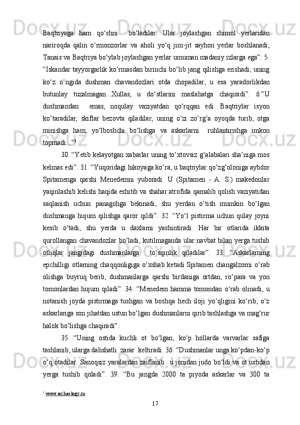 Baqtriyaga   ham   qo‘shni     bo‘ladilar.   Ular   joylashgan   shimol   yerlaridan
nariroqda   qalin   o‘rmonzorlar   va   aholi   yo‘q   jim-jit   sayhon   yerlar   boshlanadi;
Tanais va Baqtriya bo‘ylab joylashgan yerlar umuman madaniy izlarga ega”. 5.
“Iskandar tayyorgarlik ko‘rmasdan birinchi bo‘lib jang qilishga erishadi, uning
ko‘z   o‘ngida   dushman   chavandozlari   otda   chopadilar,   u   esa   yaradorlikdan
butunlay   tuzalmagan...Xullas,   u   do‘stlarini   maslahatga   chaqiradi”.   6.”U
dushmandan     emas,   noqulay   vaziyatdan   qo‘rqqan   edi.   Baqtriylar   isyon
ko‘taradilar,   skiflar   bezovta   qiladilar;   uning   o‘zi   zo‘rg‘a   oyoqda   turib,   otga
minishga   ham,   yo‘lboshchi   bo‘lishga   va   askarlarni     ruhlantirishga   imkon
topmadi...” 1
30. “Yetib kelayotgan xabarlar uning to‘xtovsiz g‘alabalari sha’niga mos
kelmas edi”. 31. “Yuqoridagi hikoyaga ko‘ra, u baqtriylar qo‘zg‘oloniga aybdor
Spitamenga   qarshi   Menedemni   yuboradi.   U   (Spitamen   -   A.   S.)   makedonlar
yaqinlashib kelishi haqida eshitib va shahar atrofida qamalib qolish vaziyatidan
saqlanish   uchun   panagohga   bekinadi,   shu   yerdan   o‘tish   mumkin   bo‘lgan
dushmanga   hujum   qilishga   qaror   qildi”.   32.   “Yo‘l   pistirma   uchun   qulay   joyni
kesib   o‘tadi,   shu   yerda   u   daxlarni   yashintiradi.   Har   bir   otlarida   ikkita
qurollangan chavandozlar bo‘ladi, kutilmaganda ular navbat bilan yerga tushib
otliqlar   jangidagi   dushmanlarga     to‘sqinlik   qiladilar”.   33.   “Askarlarning
epchilligi otlarning chaqqonligiga o‘xshab ketadi Spitamen changalzorni o‘rab
olishga   buyruq   berib,   dushmanlarga   qarshi   birdaniga   ortdan,   ro‘para   va   yon
tomonlardan   hujum   qiladi”.   34.   “Menedem   hamma   tomondan   o‘rab   olinadi,   u
notanish   joyda   pistirmaga   tushgan   va   boshqa   hech   iloji   yo‘qligini   ko‘rib,   o‘z
askarlariga son jihatdan ustun bo‘lgan dushmanlarni qirib tashlashga va mag‘rur
halok bo‘lishga chaqiradi”.
35.   “Uning   ostida   kuchli   ot   bo‘lgan;   ko‘p   hollarda   varvarlar   safiga
tashlanib, ularga dahshatli  zarar  keltiradi. 36. “Dushmanlar unga ko‘pdan-ko‘p
o‘q otadilar. Sanoqsiz yaralardan zaiflanib...u jonidan judo bo‘ldi va ot ustidan
yerga   tushib   qoladi”.   39.   “Bu   jangda   2000   ta   piyoda   askarlar   va   300   ta
1
  www.archaelogy.ru
17 