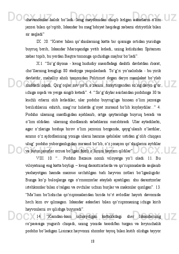 chavandozlar   halok   bo‘ladi.   Jang   maydonidan   chiqib   kelgan   askarlarni   o‘lim
jazosi bilan qo‘rqitib, Iskandar bu mag‘lubiyat haqidagi xabarni ehtiyotlik bilan
sir saqladi”
IX.   20.   “Krater   bilan   qo‘shinlarning   katta   bir   qismiga   ortidan   yurishga
buyruq   berib,   Iskandar   Maroqandga   yetib   keladi,   uning   kelishidan   Spitamen
xabar topib, bu yerdan Baqtra tomonga qochishga majbur bo‘ladi”.
X.1.   “So‘g‘diyona   -   keng   hududiy   masofadagi   dashtli   davlatdan   iborat,
cho‘llarning   kengligi   80   stadiyga   yaqinlashadi.   To‘g‘ri   yo‘nalishda   -   bu   yirik
davlatdir,   mahalliy   aholi   tomonidan   Politimet   degan   daryo   mamlakat   bo‘ylab
shiddatli  oqadi. Qirg‘oqlar  suv yo‘li o‘zanini   toraytirgandan so‘ng daryo g‘or
ichiga oqadi va yerga singib ketadi”. 4. “So‘g‘diylar asirlaridan podshoga 30 ta
kuchli   erlarni   olib   keladilar,   ular   podsho   buyrug‘iga   binoan   o‘lim   jazosiga
berilishlarini   eshitib,   mag‘rur   holatda   g‘oyat   xursand   bo‘lib   kuylaydilar...”   4.
Podsho   ularning   mardligidan   ajablanib,   ortga   qaytarishga   buyruq   beradi   va
o‘lim   oldidan     ularning   shodlanish   sabablarini   surishtiradi.   Ular   aytadilarki,
agar   o‘zlariga   boshqa   birov   o‘lim   jazosini   berganda,   qayg‘ulanib   o‘lardilar,
ammo o‘z ajdodlarining yoniga ularni hamma qabilalar ustidan g‘olib chiqqan
ulug‘ podsho yuborganligidan xursand bo‘lib, o‘z jonajon qo‘shiqlarini aytdilar
va butun jasurlar orzusi bo‘lgan faxrli o‘limini bayram qildilar” .
VIII.   10.   “...   Podsho   Bazaira   nomli   viloyatga   yo‘l   oladi.   11.   Bu
viloyatning eng katta boyligi − keng daraxtzorlarda va qo‘riqxonalarda saqlanib
yashayotgan   hamda   maxsus   urchitilgan   turli   hayvon   zotlari   bo‘lganligidir.
Bunga   ko‘p   buloqlarga   ega   o‘rmonzorlar   ataylab   ajratilgan:   shu   daraxtzorlar
istehkomlar bilan o‘ralgan va ovchilar uchun burjlar va makonlar qurilgan”. 13.
“Ma’lum   bo‘lishicha   qo‘riqxonalaridan   birida   to‘rt   avlodlar   hayoti   davomida
hech   kim   ov   qilmagan.   Iskandar   askarlari   bilan   qo‘riqxonaning   ichiga   kirib
hayvonlarni ov qilishga buyuradi”.
14.   “Kamdan-kam   uchraydigan   kattalikdagi   sher   Iskandarning
ro‘parasiga   yugurib   chiqadi,   uning   yonida   tasodifan   turgan   va   keyinchalik
podsho bo‘ladigan Lisimax hayvonni shoxdor tayoq bilan kutib olishga tayyor
18 