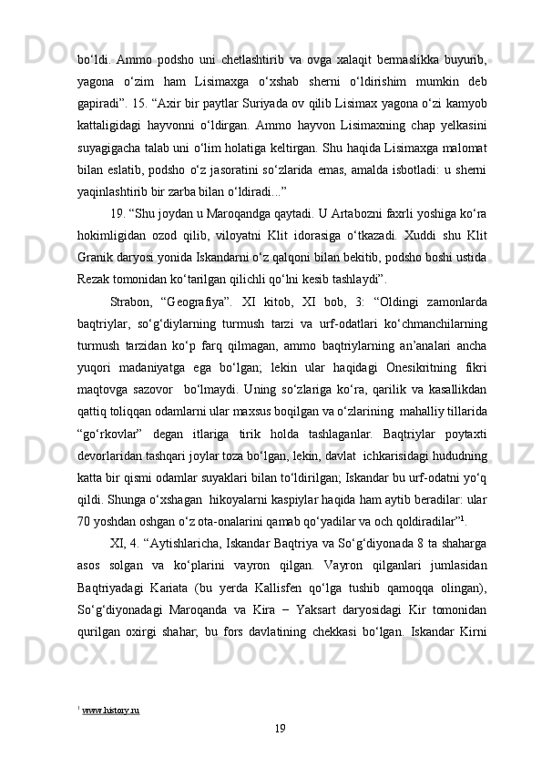 bo‘ldi.   Ammo   podsho   uni   chetlashtirib   va   ovga   xalaqit   bermaslikka   buyurib,
yagona   o‘zim   ham   Lisimaxga   o‘xshab   sherni   o‘ldirishim   mumkin   deb
gapiradi”. 15. “Axir bir paytlar Suriyada ov qilib Lisimax yagona o‘zi kamyob
kattaligidagi   hayvonni   o‘ldirgan.   Ammo   hayvon   Lisimaxning   chap   yelkasini
suyagigacha talab uni o‘lim holatiga keltirgan. Shu haqida Lisimaxga malomat
bilan  eslatib,  podsho   o‘z   jasoratini   so‘zlarida  emas,  amalda   isbotladi:  u  sherni
yaqinlashtirib bir zarba bilan o‘ldiradi...”
19. “Shu joydan u Maroqandga qaytadi. U Artabozni faxrli yoshiga ko‘ra
hokimligidan   ozod   qilib,   viloyatni   Klit   idorasiga   o‘tkazadi.   Xuddi   shu   Klit
Granik daryosi yonida Iskandarni o‘z qalqoni bilan bekitib, podsho boshi ustida
Rezak tomonidan ko‘tarilgan qilichli qo‘lni kesib tashlaydi”.
Strabon,   “Geografiya”.   XI   kitob,   XI   bob,   3:   “Oldingi   zamonlarda
baqtriylar,   so‘g‘diylarning   turmush   tarzi   va   urf-odatlari   ko‘chmanchilarning
turmush   tarzidan   ko‘p   farq   qilmagan,   ammo   baqtriylarning   an’analari   ancha
yuqori   madaniyatga   ega   bo‘lgan;   lekin   ular   haqidagi   Onesikritning   fikri
maqtovga   sazovor     bo‘lmaydi.   Uning   so‘zlariga   ko‘ra,   qarilik   va   kasallikdan
qattiq toliqqan odamlarni ular maxsus boqilgan va o‘zlarining  mahalliy tillarida
“go‘rkovlar”   degan   itlariga   tirik   holda   tashlaganlar.   Baqtriylar   poytaxti
devorlaridan tashqari joylar toza bo‘lgan, lekin, davlat  ichkarisidagi hududning
katta bir qismi odamlar suyaklari bilan to‘ldirilgan; Iskandar bu urf-odatni yo‘q
qildi. Shunga o‘xshagan  hikoyalarni kaspiylar haqida ham aytib beradilar: ular
70 yoshdan oshgan o‘z ota-onalarini qamab qo‘yadilar va och qoldiradilar” 1
.
XI, 4. “Aytishlaricha, Iskandar Baqtriya va So‘g‘diyonada 8 ta shaharga
asos   solgan   va   ko‘plarini   vayron   qilgan.   Vayron   qilganlari   jumlasidan
Baqtriyadagi   Kariata   (bu   yerda   Kallisfen   qo‘lga   tushib   qamoqqa   olingan),
So‘g‘diyonadagi   Maroqanda   va   Kira   −   Yaksart   daryosidagi   Kir   tomonidan
qurilgan   oxirgi   shahar;   bu   fors   davlatining   chekkasi   bo‘lgan.   Iskandar   Kirni
1
  www.history.ru
19 