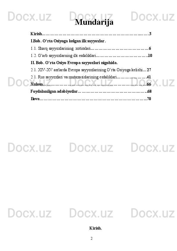 Mundarija
Kirish……………………………………………………………. . …….3
I.Bob. O‘rta Osiyoga kelgan ilk sayyoxlar.
1.1. Sharq sayyoxlarining  xotiralari ……………………………………6
1.2. G‘arb sayyoxlarning ilk esdaliklari ………………………………..10
II. Bob. O‘rta Osiyo Evropa sayyoxlari nigohida.
2.1. XIV-XV asrlarda Evropa sayyoxlarining O‘rta Osiyoga kelishi … 27
2.1. Rus sayyoxlari va mutaxasislarining esdaliklari … ……………….41
Xulosa… ……………………………………………………………....66
Foydalanilgan adabiyotlar… ………………………………………...68
Ilova …………………………………………………………………...70
Kirish.
2 