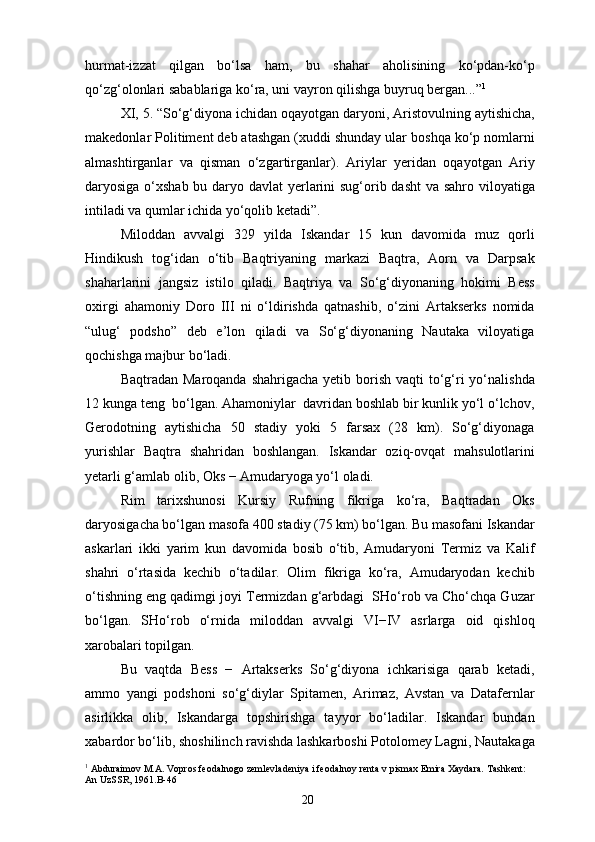 hurmat-izzat   qilgan   bo‘lsa   ham,   bu   shahar   aholisining   ko‘pdan-ko‘p
qo‘zg‘olonlari sabablariga ko‘ra, uni vayron qilishga buyruq bergan...” 1
XI, 5. “So‘g‘diyona ichidan oqayotgan daryoni, Aristovulning aytishicha,
makedonlar Politiment deb atashgan (xuddi shunday ular boshqa ko‘p nomlarni
almashtirganlar   va   qisman   o‘zgartirganlar).   Ariylar   yeridan   oqayotgan   Ariy
daryosiga o‘xshab bu daryo davlat  yerlarini sug‘orib dasht  va sahro viloyatiga
intiladi va qumlar ichida yo‘qolib ketadi”.
Miloddan   avvalgi   329   yilda   Iskandar   15   kun   davomida   muz   qorli
Hindikush   tog‘idan   o‘tib   Baqtriyaning   markazi   Baqtra,   Aorn   va   Darpsak
shaharlarini   jangsiz   istilo   qiladi.   Baqtriya   va   So‘g‘diyonaning   hokimi   Bess
oxirgi   ahamoniy   Doro   III   ni   o‘ldirishda   qatnashib,   o‘zini   Artakserks   nomida
“ulug‘   podsho”   deb   e’lon   qiladi   va   So‘g‘diyonaning   Nautaka   viloyatiga
qochishga majbur bo‘ladi.
Baqtradan Maroqanda  shahrigacha yetib borish vaqti  to‘g‘ri  yo‘nalishda
12 kunga teng  bo‘lgan. Ahamoniylar  davridan boshlab bir kunlik yo‘l o‘lchov,
Gerodotning   aytishicha   50   stadiy   yoki   5   farsax   (28   km).   So‘g‘diyonaga
yurishlar   Baqtra   shahridan   boshlangan.   Iskandar   oziq-ovqat   mahsulotlarini
yetarli g‘amlab olib, Oks − Amudaryoga yo‘l oladi.
Rim   tarixshunosi   Kursiy   Rufning   fikriga   ko‘ra,   Baqtradan   Oks
daryosigacha bo‘lgan masofa 400 stadiy (75 km) bo‘lgan. Bu masofani Iskandar
askarlari   ikki   yarim   kun   davomida   bosib   o‘tib,   Amudaryoni   Termiz   va   Kalif
shahri   o‘rtasida   kechib   o‘tadilar.   Olim   fikriga   ko‘ra,   Amudaryodan   kechib
o‘tishning eng qadimgi joyi Termizdan g‘arbdagi  SHo‘rob va Cho‘chqa Guzar
bo‘lgan.   SHo‘rob   o‘rnida   miloddan   avvalgi   VI−IV   asrlarga   oid   qishloq
xarobalari topilgan. 
Bu   vaqtda   Bess   −   Artakserks   So‘g‘diyona   ichkarisiga   qarab   ketadi,
ammo   yangi   podshoni   so‘g‘diylar   Spitamen,   Arimaz,   Avstan   va   Datafernlar
asirlikka   olib,   Iskandarga   topshirishga   tayyor   bo‘ladilar.   Iskandar   bundan
xabardor bo‘lib, shoshilinch ravishda lashkarboshi Potolomey Lagni, Nautakaga
1
 Abduraimov M.A. Vopros feodalnogo zemlevladeniya i feodalnoy renta v pismax Emira Xaydara. Tashkent: 
An UzSSR, 1961.B-46
20 