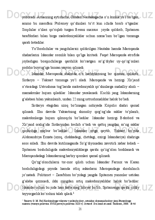 yuboradi. Arrianning aytishicha, Oksdan Nautakagacha o‘n kunlik yo‘l bo‘lgan,
ammo   bu   masofani   Ptolemey   qo‘shinlari   to‘rt   kun   ichida   bosib   o‘tganlar.
Soqchilar   o‘zlari   qo‘riqlab   turgan   Bessni   maxsus     joyda   qoldirib,   Spitamen
tarafdorlari   bilan   birga   makedoniyaliklar   uchun   noma’lum   bo‘lgan   tomonga
qarab ketadilar.
Yo‘lboshchilar   va   jangchilarsiz   qoldirilgan   Nautaka   hamda   Maroqanda
shaharlarini   Iskandar   osonlik   bilan   qo‘lga   kiritadi.   Faqat   Maroqanda   atrofida
joylashgan   bosqinchilarga   qarshilik   ko‘rsatgan   so‘g‘diylar   uy-qo‘rg‘onlari
podsho buyrug‘iga binoan vayron qilinadi.
Iskandar   Maroqanda   shahrida   o‘z   harbiylarining   bir   qismini   qoldirib,
Sirdaryo   −   Yaksart   tomonga   yo‘l   oladi.   Maroqanda   va   hozirgi   Xo‘jand
o‘rtasidagi  Ustrushona tog‘larida makedoniyalik qo‘shinlarga mahalliy aholi −
mamakenlar   hujum   qiladilar.   Iskandar   yaralanadi.   Kuchli   jang   Iskandarning
g‘alabasi bilan yakunlanib, undan 22 ming ustrushonaliklar halok bo‘ladi.
Sirdaryo   etagidan   uzoq   bo‘lmagan   nohiyada   Kripolis   shahri   qamal
qilinadi.   Shu   davrda   Yaksartning   shimoliy   qirg‘og‘ida   saklar   to‘planib,
makedonlarga   hujum   qilmoqchi   bo‘ladilar.   Iskandar   hozirgi   Bekobod   va
Xo‘jand   oralig‘ida   Sirdaryodan   kechib   o‘tadi   va   qattiq   jangdan   so‘ng   saklar
qochishga   majbur   bo‘ladilar.     Iskandar   ortga   qaytib,   Yaksart   bo‘yida
Aleksandriya Esxata (uzoq, chekkadagi, chetdagi, oxirgi Iskandariya)  shahriga
asos soladi. Shu davrda kutilmaganda So‘g‘diyonadan xavotirli xabar keladi −
Spitamen   boshchiligida   makedoniyaliklarga   qarshi   qo‘zg‘olon   boshlanadi   va
Maroqandadagi Iskandarning harbiy qismlari qamal qilinadi.
Qo‘zg‘olonchilarni   tor-mor   qilish   uchun   Iskandar   Farnux   va   Karan
boshchiligidagi   piyoda   hamda   otliq   askarlarni   Maroqandaga   shoshilinch
jo‘natadi.   Politimet   −   Zarafshon   bo‘yidagi   jangda   Spitamen   yunonlar   ustidan
g‘alaba   qozonadi,   ikki   mingdan   ortiq   makedoniyaliklar   halok   bo‘ladilar.
Iskandar uchun bu juda ham katta mag‘lubiyat bo‘lib, Spitamenga qarshi jiddiy
tayyorgarlik ko‘rishini talab qiladi. 1
1
 Tanieva G. M. Rol Karshinskogo vilayata v politicheskoy, sotsialno-ekonomicheskoy jizni Buxarskogo 
emirata (vtoraya polovina XVIII pervaya polovina XIX v): Avtoref. Dis.kand.ist.nauk.Tashkent, 2008.  B-46
21 