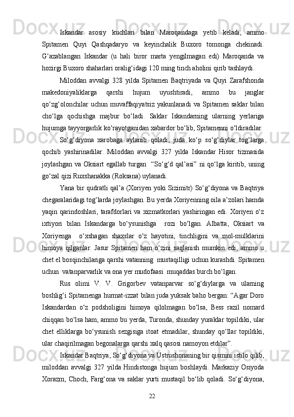 Iskandar   asosiy   kuchlari   bilan   Maroqandaga   yetib   keladi,   ammo
Spitamen   Quyi   Qashqadaryo   va   keyinchalik   Buxoro   tomonga   chekinadi.
G‘azablangan   Iskandar   (u   hali   biror   marta   yengilmagan   edi)   Maroqanda   va
hozirgi Buxoro shaharlari oralig‘idagi 120 ming tinch aholini qirib tashlaydi.
Miloddan   avvalgi   328   yilda   Spitamen   Baqtriyada   va   Quyi   Zarafshonda
makedoniyaliklarga   qarshi   hujum   uyushtiradi,   ammo   bu   janglar
qo‘zg‘olonchilar   uchun   muvaffaqiyatsiz   yakunlanadi   va   Spitamen   saklar   bilan
cho‘lga   qochishga   majbur   bo‘ladi.   Saklar   Iskandarning   ularning   yerlariga
hujumga tayyorgarlik ko‘rayotganidan xabardor bo‘lib, Spitamenni o‘ldiradilar.
So‘g‘diyona   xarobaga   aylanib   qoladi,   juda   ko‘p   so‘g‘diylar   tog‘larga
qochib   yashirinadilar.   Miloddan   avvalgi   327   yilda   Iskandar   Hisor   tizmasida
joylashgan  va  Oksiart  egallab  turgan    “So‘g‘d qal’asi”  ni   qo‘lga  kiritib,  uning
go‘zal qizi Ruxshanakka (Roksana) uylanadi.
Yana bir qudratli qal’a (Xoriyen yoki Sizimitr) So‘g‘diyona va Baqtriya
chegaralaridagi tog‘larda joylashgan. Bu yerda Xoriyenning oila a’zolari hamda
yaqin  qarindoshlari,  tarafdorlari  va  xizmatkorlari   yashiringan  edi.  Xoriyen  o‘z
ixtiyori   bilan   Iskandarga   bo‘ysunishga     rozi   bo‘lgan.   Albatta,   Oksiart   va
Xoriyenga     o‘xshagan   shaxslar   o‘z   hayotini,   tinchligini   va   mol-mulklarini
himoya   qilganlar.   Jasur   Spitamen   ham   o‘zini   saqlanish   mumkin   edi,   ammo   u
chet el bosqinchilariga qarshi vatanning  mustaqilligi uchun kurashdi. Spitamen
uchun  vatanparvarlik va ona yer mudofaasi  muqaddas burch bo‘lgan.
Rus   olimi   V.   V.   Grigorbev   vatanparvar   so‘g‘diylarga   va   ularning
boshlig‘i Spitamenga hurmat-izzat bilan juda yuksak baho bergan: “Agar Doro
Iskandardan   o‘z   podsholigini   himoya   qilolmagan   bo‘lsa,   Bess   razil   nomard
chiqqan bo‘lsa ham, ammo bu yerda, Turonda, shunday yuraklar topildiki, ular
chet   elliklarga   bo‘ysunish   sezgisiga   itoat   etmadilar,   shunday   qo‘llar   topildiki,
ular chaqirilmagan begonalarga qarshi xalq qasosi namoyon etdilar”.
Iskandar Baqtriya, So‘g‘diyona va Ustrushonaning bir qismini istilo qilib,
miloddan   avvalgi   327   yilda   Hindistonga   hujum   boshlaydi.   Markaziy   Osiyoda
Xorazm,  Choch,  Farg‘ona  va  saklar   yurti   mustaqil  bo‘lib qoladi.  So‘g‘diyona,
22 
