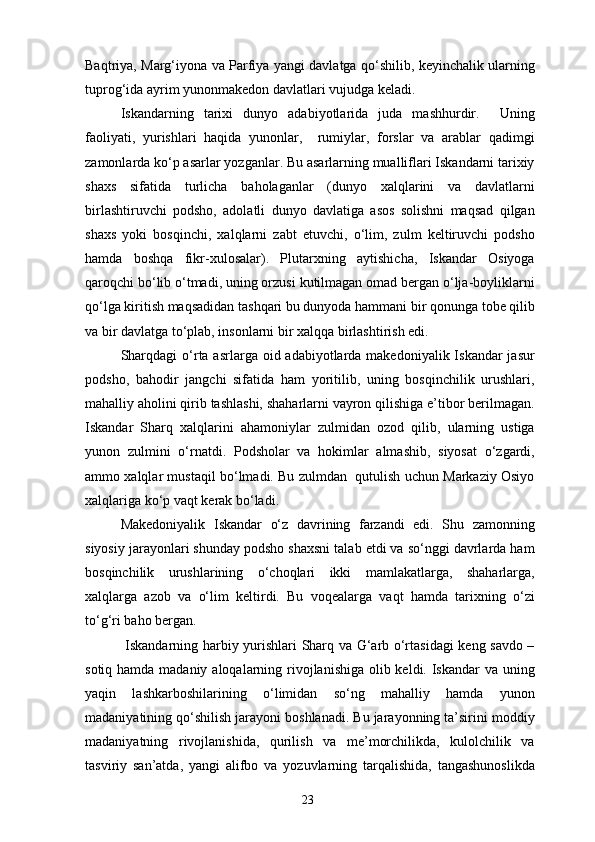 Baqtriya, Marg‘iyona va Parfiya yangi davlatga qo‘shilib, keyinchalik ularning
tuprog‘ida ayrim yunonmakedon davlatlari vujudga keladi.
Iskandarning   tarixi   dunyo   adabiyotlarida   juda   mashhurdir.     Uning
faoliyati,   yurishlari   haqida   yunonlar,     rumiylar,   forslar   va   arablar   qadimgi
zamonlarda ko‘p asarlar yozganlar. Bu asarlarning mualliflari Iskandarni tarixiy
shaxs   sifatida   turlicha   baholaganlar   (dunyo   xalqlarini   va   davlatlarni
birlashtiruvchi   podsho,   adolatli   dunyo   davlatiga   asos   solishni   maqsad   qilgan
shaxs   yoki   bosqinchi,   xalqlarni   zabt   etuvchi,   o‘lim,   zulm   keltiruvchi   podsho
hamda   boshqa   fikr-xulosalar).   Plutarxning   aytishicha,   Iskandar   Osiyoga
qaroqchi bo‘lib o‘tmadi, uning orzusi kutilmagan omad bergan o‘lja-boyliklarni
qo‘lga kiritish maqsadidan tashqari bu dunyoda hammani bir qonunga tobe qilib
va bir davlatga to‘plab, insonlarni bir xalqqa birlashtirish edi.
Sharqdagi  o‘rta asrlarga oid adabiyotlarda makedoniyalik Iskandar  jasur
podsho,   bahodir   jangchi   sifatida   ham   yoritilib,   uning   bosqinchilik   urushlari,
mahalliy aholini qirib tashlashi, shaharlarni vayron qilishiga e’tibor berilmagan.
Iskandar   Sharq   xalqlarini   ahamoniylar   zulmidan   ozod   qilib,   ularning   ustiga
yunon   zulmini   o‘rnatdi.   Podsholar   va   hokimlar   almashib,   siyosat   o‘zgardi,
ammo xalqlar mustaqil bo‘lmadi. Bu zulmdan  qutulish uchun Markaziy Osiyo
xalqlariga ko‘p vaqt kerak bo‘ladi.
Makedoniyalik   Iskandar   o‘z   davrining   farzandi   edi.   Shu   zamonning
siyosiy jarayonlari shunday podsho shaxsni talab etdi va so‘nggi davrlarda ham
bosqinchilik   urushlarining   o‘choqlari   ikki   mamlakatlarga,   shaharlarga,
xalqlarga   azob   va   o‘lim   keltirdi.   Bu   voqealarga   vaqt   hamda   tarixning   o‘zi
to‘g‘ri baho bergan.
  Iskandarning harbiy yurishlari Sharq va G‘arb o‘rtasidagi keng savdo –
sotiq hamda madaniy aloqalarning rivojlanishiga olib keldi. Iskandar va uning
yaqin   lashkarboshilarining   o‘limidan   so‘ng   mahalliy   hamda   yunon
madaniyatining qo‘shilish jarayoni boshlanadi. Bu jarayonning ta’sirini moddiy
madaniyatning   rivojlanishida,   qurilish   va   me’morchilikda,   kulolchilik   va
tasviriy   san’atda,   yangi   alifbo   va   yozuvlarning   tarqalishida,   tangashunoslikda
23 