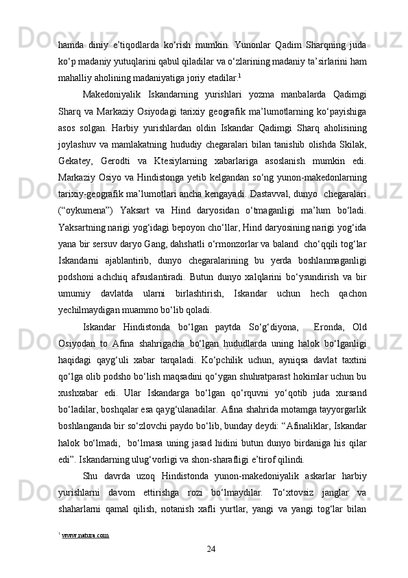 hamda   diniy   e’tiqodlarda   ko‘rish   mumkin.   Yunonlar   Qadim   Sharqning   juda
ko‘p madaniy yutuqlarini qabul qiladilar va o‘zlarining madaniy ta’sirlarini ham
mahalliy aholining madaniyatiga joriy etadilar. 1
Makedoniyalik   Iskandarning   yurishlari   yozma   manbalarda   Qadimgi
Sharq   va   Markaziy   Osiyodagi   tarixiy   geografik   ma’lumotlarning   ko‘payishiga
asos   solgan.   Harbiy   yurishlardan   oldin   Iskandar   Qadimgi   Sharq   aholisining
joylashuv   va   mamlakatning   hududiy   chegaralari   bilan   tanishib   olishda   Skilak,
Gekatey,   Gerodti   va   Ktesiylarning   xabarlariga   asoslanish   mumkin   edi.
Markaziy Osiyo va Hindistonga yetib kelgandan so‘ng yunon-makedonlarning
tarixiy-geografik ma’lumotlari ancha kengayadi. Dastavval, dunyo   chegaralari
(“oykumena”)   Yaksart   va   Hind   daryosidan   o‘tmaganligi   ma’lum   bo‘ladi.
Yaksartning narigi yog‘idagi bepoyon cho‘llar, Hind daryosining narigi yog‘ida
yana bir sersuv daryo Gang, dahshatli o‘rmonzorlar va baland  cho‘qqili tog‘lar
Iskandarni   ajablantirib,   dunyo   chegaralarining   bu   yerda   boshlanmaganligi
podshoni   achchiq   afsuslantiradi.   Butun   dunyo   xalqlarini   bo‘ysundirish   va   bir
umumiy   davlatda   ularni   birlashtirish,   Iskandar   uchun   hech   qachon
yechilmaydigan muammo bo‘lib qoladi.
Iskandar   Hindistonda   bo‘lgan   paytda   So‘g‘diyona,     Eronda,   Old
Osiyodan   to   Afina   shahrigacha   bo‘lgan   hududlarda   uning   halok   bo‘lganligi
haqidagi   qayg‘uli   xabar   tarqaladi.   Ko‘pchilik   uchun,   ayniqsa   davlat   taxtini
qo‘lga olib podsho bo‘lish maqsadini qo‘ygan shuhratparast hokimlar uchun bu
xushxabar   edi.   Ular   Iskandarga   bo‘lgan   qo‘rquvni   yo‘qotib   juda   xursand
bo‘ladilar, boshqalar esa qayg‘ulanadilar. Afina shahrida motamga tayyorgarlik
boshlanganda bir so‘zlovchi paydo bo‘lib, bunday deydi: “Afinaliklar, Iskandar
halok   bo‘lmadi,     bo‘lmasa   uning   jasad   hidini   butun   dunyo   birdaniga   his   qilar
edi”. Iskandarning ulug‘vorligi va shon-sharafligi e’tirof qilindi.
Shu   davrda   uzoq   Hindistonda   yunon-makedoniyalik   askarlar   harbiy
yurishlarni   davom   ettirishga   rozi   bo‘lmaydilar.   To‘xtovsiz   janglar   va
shaharlarni   qamal   qilish,   notanish   xafli   yurtlar,   yangi   va   yangi   tog‘lar   bilan
1
  www.natura.com
24 