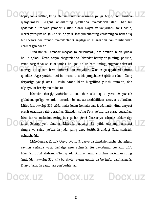 bepayoon   cho‘llar,   keng   chuqur   daryolar   ularning   joniga   tegib,   endi   boshqa
qiziqtirmasdi.   Begona   o‘lkalarning   yo‘llarida   makedoniyaliklarni   har   bir
qadamda   o‘lim   yoki   yaradorlik   kutib   olardi.   Nayza   va   xanjarlarni   zang   bosib,
ularni yaroqsiz holga keltirib qo‘yadi. Bosqinchilarning chidamligida ham aniq
bir chegara bor. Yunon-makedonlar Sharqdagi urushlardan va qon to‘kilishidan
charchagan edilar.
Hindistonda   Iskandar   maqsadiga   erishmaydi,   o‘z   orzulari   bilan   yakka
bo‘lib   qoladi.   Uzoq   daryo   chegaralarida   Iskandar   harbiylariga   ulug‘   podsho,
vatan   sezgisi   va   urushlar   xudosi   bo‘lgan  bo‘lsa   ham,  uning   jangovor   askarlari
oldinga   bir   qadam   ham   bosishni   xoxlamaydilar.   Ular   ortga   qaytishni   iltimos
qiladilar. Agar podsho rozi bo‘lmasa, u sodda jangchilarni qirib tashlab,   Gang
daryosiga   yangi   otasi   -   xudo   Amon   bilan   birgalikda   yurish   mumkin,   deb
o‘ylaydilar harbiy makedonlar.
Iskandar   sharqiy   yurishlar   to‘xtatilishini   e’lon   qilib,   yana   bir   yuksak
g‘alabani   qo‘lga   kiritadi   -   askarlar   behad   xursandchilikka   sazovor   bo‘ladilar.
Miloddan   avvalgi   325   yilda   makedonlar   kemalardan   foydalanib,   Hind   daryosi
orqali okeanga yetib boradilar. Shundan so‘ng Fors qo‘ltig‘iga qarab suzadilar.
Iskandar   va   makedonlarning   boshqa   bir   qismi   Gedrosiyo   sahrolar   ichkarisiga
kirib,   Eronga   yo‘l   oladilar.   Miloddan   avvalgi   324   yilda   ularning   hammasi
dengiz   va   sahro   yo‘llarida   juda   qattiq   azob   tortib,   Erondagi   Suza   shahrida
uchrashadilar. 
Makedoniya, Kichik Osiyo, Misr, Sirdaryo va Hindistongacha cho‘zilgan
sayhon   yerlarda   yirik   davlatga   asos   solinadi.   Bu   davlatning   poytaxti   qilib
Iskandar   Bobil   shahrini   e’lon   qiladi.   Ammo   uning   asoschisi   vafotidan   so‘ng
(miloddan   avvalgi   323   yil)   bu   davlat   ayrim   qismlarga   bo‘linib,   parchalanadi.
Dunyo tarixida yangi jarayon boshlanadi.
25 