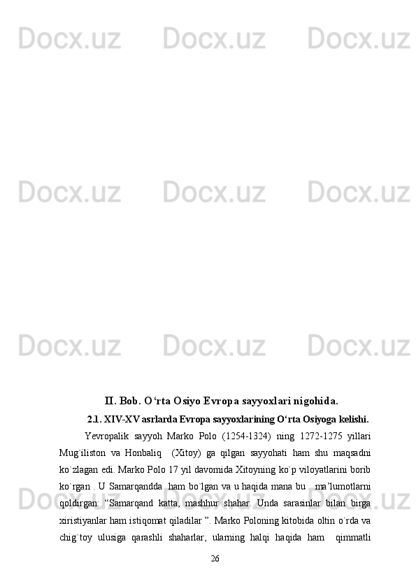 II. Bob. O‘rta Osiyo Evropa sayyoxlari nigohida.
2.1.  XIV-XV  asrlarda Evropa sayyoxlarining O‘rta Osiyoga kelishi.
Yevropalik   sayyoh   Marko   Polo   (1254-1324)   ning   1272-1275   yillari
Mug`iliston   va   Honbaliq     (Xitoy)   ga   qilgan   sayyohati   ham   shu   maqsadni
ko`zlagan edi. Marko Polo 17 yil davomida Xitoyning ko`p viloyatlarini borib
ko`rgan .   U Samarqandda   ham bo`lgan va u haqida mana bu     ma’lumotlarni
qoldirgan:   “Samarqand   katta,   mashhur   shahar.   Unda   sarasinlar   bilan   birga
xiristiyanlar ham istiqomat qiladilar ”. Marko Poloning kitobida oltin o`rda va
chig`toy   ulusiga   qarashli   shaharlar,   ularning   halqi   haqida   ham     qimmatli
26 