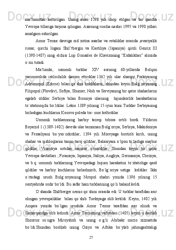 ma’lumotlar   keltirilgan.   Uning   asari   1298   yili   chop   etilgan   va   bir   qancha
Yevropa tillariga tarjima qilingan. Asarning ruscha nashri 1995 va 1990 yillari
amalgam oshirilgan.
Amur   Temur   davriga   oid  xotira  asarlar   va   estaliklar   orasida   ,avariyalik
rissar,   qurchi   Iogani   Shil’tbergin   va   Kastiliya   (Ispaniya)   qiroli   Genrix   III
(1390-1407)   ning   elchisi   Lup   Gonsales   de   Klavixoning   “Esdaliklari”   aloxida
o`rin tutadi.
Ma’lumki,   usmonli   turklar   XIV   asrning   60-yillarida   Bolqon
yarimorolida   istilochilik   davom   ettirdilar.1362   yili   ular   sharqiy   Frakiyaning
Adrionopol   (Edirne)   bilan   qo`shni   bekliklarni,   shundan   keyin   Bulg`oriyaning
Filipopol (Plovdiv), Sofiya, Shumer, Nish va Serviyaning bir qator shaharlarini
egalab   oldilar   Serbiya   bilan   Bosniya   ularning     hijumkorlik   harakatlarini
to`xtatmoqchi bo`ldilar. Lekin 1389 yilning 15 iyun kuni Turklar Serbiyaning
birlashgan kuchlarini Kosovo poleda tor- mor keltirdilar. 
Usmonli   turklarinning   harbiy   tazeqi   tobora   ortib   bordi.   Yildirim
Boyazid 1 (1389-1402) davrda ular tamoman Bulg`oriya, Serbiya, Makidoniya
va   Fessaliyani   bo`yso`ndirdilar;   1394   yili   Moreyaga   bostirib   kirib,   uning
shahar va qishloqlarini tanon-taroj qildilar; Balaxiyani o`lpon to`lashga majbur
qildilar;   Vizantiya   ustidan   nazorat   o`rnatdilar.   Shundan   keyin   bir   qator
Yevropa davlatlari ; Firansiya, Ispaniya, Italiya, Angliya, Germaniya, Chexiya,
va   b.q.   usmonli   turklarning   Yevropadagi   hujum   harakatini   to`xtatishga   qasd
qildilar   va   harbiy   kuchlarini   birlashnirib,   Bo`lg`oriya   ustiga     keldilar.   Ikki
o`rtadagi   urush   Bulg`oriyaning   Niropol   shahri   yonida   1396   yilning   15
sentyabrida sodir bo`ldi. Bu safar ham turklarining qo`li baland keldi.
O`shanda Shiltberger nemis qo`shini orasida edi. U turklar tarafidan asir
olingan   yevropaliklar     bilan   qo`shib   Tuekiyaga   olib   ketildi.   Keyin,   1402   yili
Anqara   yonida   bo`lgan   urushda   Amur   Temur   tarafidan   asir   olindi   va
Samarqandga olib kelindi. Amur Temurning vafotidan (1405) keyin u dastlab
Shoxrux   so`ngra   Miroyshoh   va   uning   o`g`li   Abibakr   mirzo   xizmatida
bo`ldi.Shundan   boshlab   uning   Osiyo   va   Afrika   bo`ylab   jahongashtaligi
27 