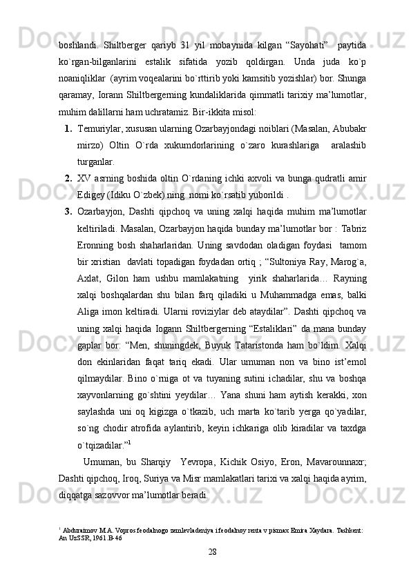 boshlandi.   Shiltberger   qariyb   31   yil   mobaynida   kilgan   “Sayohati”     paytida
ko`rgan-bilganlarini   estalik   sifatida   yozib   qoldirgan.   Unda   juda   ko`p
noaniqliklar  (ayrim voqealarini bo`rttirib yoki kamsitib yozishlar) bor. Shunga
qaramay, Iorann  Shiltbergerning  kundaliklarida  qimmatli  tarixiy ma’lumotlar,
muhim dalillarni ham uchratamiz.  Bir-ikkita misol:
1. Temuriylar, xususan ularning Ozarbayjondagi noiblari (Masalan, Abubakr
mirzo)   Oltin   O`rda   xukumdorlarining   o`zaro   kurashlariga     aralashib
turganlar.
2. XV   asrning   boshida   oltin   O`rdaning   ichki   axvoli   va   bunga   qudratli   amir
Edigey (Idiku O`zbek) ning  nomi ko`rsatib yuborildi .
3. Ozarbayjon,   Dashti   qipchoq   va   uning   xalqi   haqida   muhim   ma’lumotlar
keltiriladi.   Masalan, Ozarbayjon haqida bunday ma’lumotlar bor : Tabriz
Eronning   bosh   shaharlaridan.   Uning   savdodan   oladigan   foydasi     tamom
bir  xristian   davlati  topadigan foydadan ortiq ; “Sultoniya Ray, Marog`a,
Axlat,   Gilon   ham   ushbu   mamlakatning     yirik   shaharlarida…   Rayning
xalqi   boshqalardan   shu   bilan   farq   qiladiki   u   Muhammadga   emas,   balki
Aliga imon  keltiradi.  Ularni   roviziylar   deb ataydilar”.  Dashti   qipchoq  va
uning   xalqi   haqida   Iogann   Shiltbergerning   “Estaliklari”   da   mana   bunday
gaplar   bor:   “Men,   shuningdek,   Buyuk   Tataristonda   ham   bo`ldim.   Xalqi
don   ekinlaridan   faqat   tariq   ekadi.   Ular   umuman   non   va   bino   ist’emol
qilmaydilar.   Bino   o`rniga   ot   va   tuyaning   sutini   ichadilar,   shu   va   boshqa
xayvonlarning   go`shtini   yeydilar…   Yana   shuni   ham   aytish   kerakki,   xon
saylashda   uni   oq   kigizga   o`tkazib,   uch   marta   ko`tarib   yerga   qo`yadilar,
so`ng   chodir   atrofida   aylantirib,   keyin   ichkariga   olib   kiradilar   va   taxdga
o`tqizadilar.” 1
Umuman,   bu   Sharqiy     Yevropa,   Kichik   Osiyo,   Eron,   Mavarounnaxr;
Dashti qipchoq, Iroq, Suriya va Misr mamlakatlari tarixi va xalqi haqida ayrim,
diqqatga sazovvor ma’lumotlar beradi.
1
 Abduraimov M.A. Vopros feodalnogo zemlevladeniya i feodalnoy renta v pismax Emira Xaydara. Tashkent: 
An UzSSR, 1961.B-46
28 