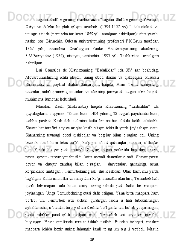 Iogann   Shiltbergerning   mazkur   asari   “Iogann   Shiltbergerning   Yevropa,
Osiyo   va   Afrika   bo`ylab   qilgan   sayohati.   (1394-1427   yy)   ”   deb   ataladi   va
uningrus tilida (nemischa tarjimasi 1859 yili  amalgam oshirilgan) uchta yaxshi
nashri   bor.   Birinchisi   Odessa   universitetining   professori   F.K.Brun   tarafidan
1867   yili,   ikkinchisi   Ozarbayjon   Fanlar   Akademiyasining   akademigi
3.M.Bunyodov   (1984),   nixoyat,   uchinchisi   1997   yili   Toshkentda     amalgam
oshirilgan.
Lui   Gonsales   de   Klavixonning   “Esdaliklar”   ida   XV   asr   boshidagi
Movarounnahrning   ichki   ahvoli,   uning   obod   shaxar   va   qishloqlari,   xususan
Shahrisabz   va   poytaxt   shahar   Samarqand   haqida,   Amir   Temur   saroyidagi
udumlar,   sohibqironning   xotinlari   va   ularning   jamiyatda   tutgan   o`rni   haqida
muhim ma’lumotlar keltiriladi.
Masalan,   Kesh   (Shahrisabz)   haqida   Klavixoning   “Esdaliklar”   ida
quyidagilarni  o`qiymiz:  “Ertasi  kuni, 1404 yilning 28 avgust  payshanba kuni,
tushlik   paytida   Kesh   deb   atalmish   katta   bir   shahar   oldida   kelib   to`xtadik.
Shaxar har tarafini soy va ariqlar kesib o`tgan tekislik yerda joylashgan ekan.
Shaharning   tevaragi   obod   qishloqlar   va   bog`lar   bilan   o`raglan   edi.   Uning
tevarak   atrofi   ham   tekis   bo`lib,   ko`pgina   obod   qishloqlar,   narxlar,   o`tloqlar
bor.   Yozda   bu   yer   juda   chiroyli.   Sug`oriladigan   yerlarida   bug`doy,   uzum,
paxta,   qovun-   tarvuz   yetishtirildi:   katta   mevali   daraxtlar   o`sadi.   Shaxar   paxsa
devor   va   chuqur   xandaq   bilan   o`raglan   :   darvozalari   qarshisiga   osma
ko`priklaro`rnatilgan   .   Temurbekning   asli   shu   Keshdan.   Otasi   ham   shu   yerda
tug`ilgan. Katta imoratlar va masjidlari ko`p. Imoratlaridan biri, Temurbek hali
qurib   bitirmagan   juda   katta   saroy;   uning   ichida   juda   katta   bir   maqbara
joylashgan.   Unga   Temurbekning   otasi   dafn   etilgan.   Yana   bitta   maqbara   ham
bo`lib,   uni   Temurbek   o`zi   uchun   qurdirgan   lekin   u   hali   bitkazilmagan
aytishlaricha, u bundan biro y oldin Keshda bo`lganda uni ko`rib yoqtirmagan,
junki   eshiklar   pasd   qilib   qurilgan   ekan.   Temurbek   uni   qaytadan   qurishni
buyurgan.   Hozir   qurilishda   ustalar   ishlab   turibdi.   Bundan   tashqari,   maskur
maqbara   ichida   hozir   uning   Jahongir   ismli   to`ng`ich   o`g`li   yotibdi.   Masjid
29 