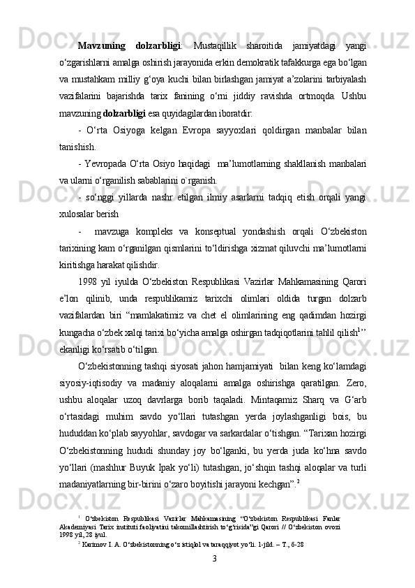 Mavzuning   dolzarbligi :   Mustaqillik   sharoitida   jamiyatdagi   yangi
o‘zgarishlarni amalga oshirish jarayonida erkin demokratik tafakkurga ega bo‘lgan
va mustahkam  milliy g‘oya kuchi  bilan birlashgan  jamiyat  a’zolarini  tarbiyalash
vazifalarini   bajarishda   tarix   fanining   o‘rni   jiddiy   ravishda   ortmoqda.   Ushbu
mavzuning  dolzarbligi  esa quyidagilardan iboratdir:
-   O‘rta   Osiyoga   kelgan   Evropa   sayyoxlari   qoldirgan   manbalar   bilan
tanishish.
- Yevropada O‘rta Osiyo haqidagi   ma’lumotlarning shakllanish manbalari
va ularni o‘rganilish sabablarini o`rganish.
-   so‘nggi   yillarda   nashr   etilgan   ilmiy   asarlarni   tadqiq   etish   orqali   yangi
xulosalar berish
-     mavzuga   kompleks   va   konseptual   yondashish   orqali   O‘zbekiston
tarixining kam o‘rganilgan qismlarini to‘ldirishga xizmat qiluvchi ma’lumotlarni
kiritishga harakat qilishdir.
1998   yil   iyulda   O‘zbekiston   Respublikasi   Vazirlar   Mahkamasining   Qarori
e’lon   qilinib,   unda   respublikamiz   tarixchi   olimlari   oldida   turgan   dolzarb
vazifalardan   biri   “mamlakatimiz   va   chet   el   olimlarining   eng   qadimdan   hozirgi
kungacha o‘zbek xalqi tarixi bo‘yicha amalga oshirgan tadqiqotlarini tahlil qilish 1
’’
ekanligi ko‘rsatib o‘tilgan.
O‘zbekistonning tashqi siyosati jahon hamjamiyati   bilan keng ko‘lamdagi
siyosiy-iqtisodiy   va   madaniy   aloqalarni   amalga   oshirishga   qaratilgan.   Zero,
ushbu   aloqalar   uzoq   davrlarga   borib   taqaladi.   Mintaqamiz   Sharq   va   G‘arb
o‘rtasidagi   muhim   savdo   yo‘llari   tutashgan   yerda   joylashganligi   bois,   bu
hududdan ko‘plab sayyohlar, savdogar va sarkardalar o‘tishgan. “Tarixan hozirgi
O‘zbekistonning   hududi   shunday   joy   bo‘lganki,   bu   yerda   juda   ko‘hna   savdo
yo‘llari (mashhur  Buyuk Ipak yo‘li) tutashgan, jo‘shqin tashqi  aloqalar va turli
madaniyatlarning bir-birini o‘zaro boyitishi jarayoni kechgan”. 2
1
  O‘zbekiston   Respublikasi   Vazirlar   Mahkamasining   “O‘zbekiston   Respublikasi   Fanlar
Akademiyasi   Tarix   instituti   faoliyatini   takomillashtirish   to‘g‘risida”gi   Qarori   //   O‘zbekiston   ovozi
1998 yil, 28 iyul.
2
 Karimov I. A. O‘zbekistonning o‘z istiqlol va taraqqiyot yo‘li. 1-jild. – T.,   б-28  
3 