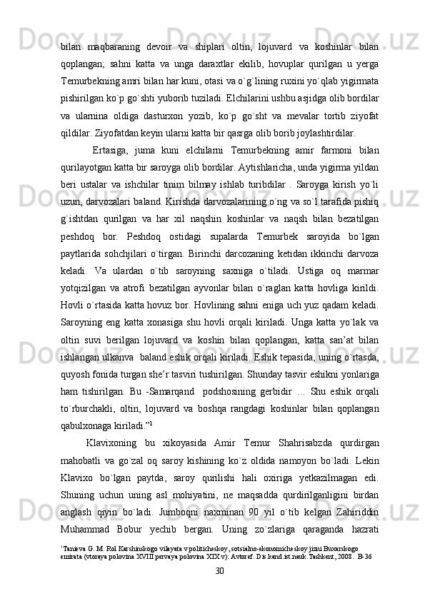 bilan   maqbaraning   devoir   va   shiplari   oltin,   lojuvard   va   koshinlar   bilan
qoplangan;   sahni   katta   va   unga   daraxtlar   ekilib,   hovuplar   qurilgan   u   yerga
Temurbekning amri bilan har kuni, otasi va o`g`lining ruxini yo`qlab yigirmata
pishirilgan ko`p go`shti yuborib tuziladi. Elchilarini ushbu asjidga olib bordilar
va   ularnina   oldiga   dasturxon   yozib,   ko`p   go`sht   va   mevalar   tortib   ziyofat
qildilar. Ziyofatdan keyin ularni katta bir qasrga olib borib joylashtirdilar.
  Ertasiga,   juma   kuni   elchilarni   Temurbekning   amir   farmoni   bilan
qurilayotgan katta bir saroyga olib bordilar. Aytishlaricha, unda yigirma yildan
beri   ustalar   va   ishchilar   tinim   bilmay   ishlab   turibdilar   .   Saroyga   kirish   yo`li
uzun, darvozalari baland. Kirishda darvozalarining o`ng va so`l tarafida pishiq
g`ishtdan   qurilgan   va   har   xil   naqshin   koshinlar   va   naqsh   bilan   bezatilgan
peshdoq   bor.   Peshdoq   ostidagi   supalarda   Temurbek   saroyida   bo`lgan
paytlarida   sohchjilari   o`tirgan.   Birinchi   darcozaning   ketidan   ikkinchi   darvoza
keladi.   Va   ulardan   o`tib   saroyning   saxniga   o`tiladi.   Ustiga   oq   marmar
yotqizilgan   va   atrofi   bezatilgan   ayvonlar   bilan   o`raglan   katta   hovliga   kirildi.
Hovli o`rtasida katta hovuz bor. Hovlining sahni eniga uch yuz qadam keladi.
Saroyning   eng   katta   xonasiga   shu   hovli   orqali   kiriladi.   Unga   katta   yo`lak   va
oltin   suvi   berilgan   lojuvard   va   koshin   bilan   qoplangan,   katta   san’at   bilan
ishlangan ulkanva  baland eshik orqali kiriladi. Eshik tepasida, uning o`rtasda,
quyosh fonida turgan she’r tasviri tushirilgan. Shunday tasvir eshikni yonlariga
ham   tishirilgan.   Bu   -Samarqand     podshosining   gerbidir   …   Shu   eshik   orqali
to`rburchakli,   oltin,   lojuvard   va   boshqa   rangdagi   koshinlar   bilan   qoplangan
qabulxonaga kiriladi.” 1
Klavixoning   bu   xikoyasida   Amir   Temur   Shahrisabzda   qurdirgan
mahobatli   va   go`zal   oq   saroy   kishining   ko`z   oldida   namoyon   bo`ladi.   Lekin
Klavixo   bo`lgan   paytda,   saroy   qurilishi   hali   oxiriga   yetkazilmagan   edi.
Shuning   uchun   uning   asl   mohiyatini,   ne   maqsadda   qurdirilganligini   birdan
anglash   qiyin   bo`ladi.   Jumboqni   naxminan   90   yil   o`tib   kelgan   Zahiriddin
Muhammad   Bobur   yechib   bergan.   Uning   zo`zlariga   qaraganda   hazrati
1
Tanieva G. M. Rol Karshinskogo vilayata v politicheskoy, sotsialno-ekonomicheskoy jizni Buxarskogo 
emirata (vtoraya polovina XVIII pervaya polovina XIX v): Avtoref. Dis.kand.ist.nauk.Tashkent, 2008.  B-36
30 