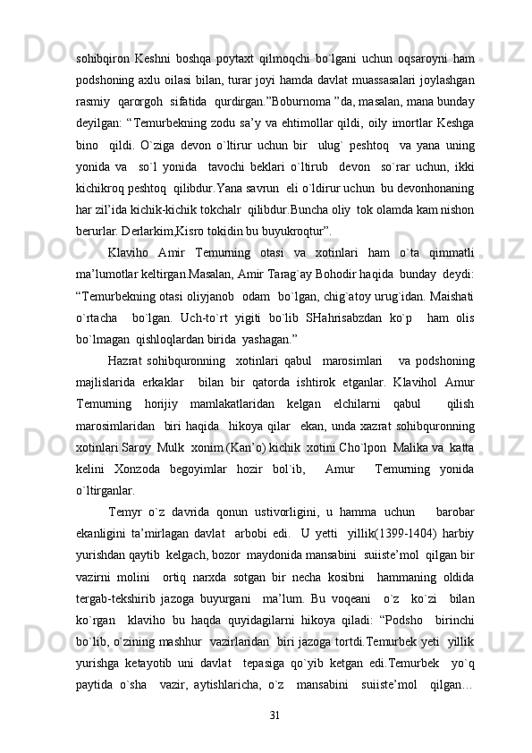 sohibqiron   Keshni   boshqa   poytaxt   qilmoqchi   bo`lgani   uchun   oqsaroyni   ham
podshoning axlu oilasi  bilan, turar joyi hamda davlat muassasalari  joylashgan
rasmiy  qarorgoh  sifatida  qurdirgan.”Boburnoma ”da, masalan, mana bunday
deyilgan:   “Temurbekning   zodu   sa’y   va   ehtimollar   qildi,   oily   imortlar   Keshga
bino     qildi.   O`ziga   devon   o`ltirur   uchun   bir     ulug`   peshtoq     va   yana   uning
yonida   va     so`l   yonida     tavochi   beklari   o`ltirub     devon     so`rar   uchun,   ikki
kichikroq peshtoq  qilibdur.Yana savrun  eli o`ldirur uchun  bu devonhonaning
har zil’ida kichik-kichik tokchalr  qilibdur.Buncha oliy  tok olamda kam nishon
berurlar. Derlarkim,Kisro tokidin bu buyukroqtur”.
Klaviho   Amir   Temurning   otasi   va   xotinlari   ham   o`ta   qimmatli
ma’lumotlar keltirgan.Masalan, Amir Tarag`ay Bohodir haqida  bunday  deydi:
“Temurbekning otasi oliyjanob   odam   bo`lgan, chig`atoy urug`idan. Maishati
o`rtacha     bo`lgan.   Uch-to`rt   yigiti   bo`lib   SHahrisabzdan   ko`p     ham   olis
bo`lmagan  qishloqlardan birida  yashagan.”
Hazrat   sohibquronning     xotinlari   qabul     marosimlari       va   podshoning
majlislarida   erkaklar     bilan   bir   qatorda   ishtirok   etganlar.   Klavihol   Amur
Temurning   horijiy   mamlakatlaridan   kelgan   elchilarni   qabul     qilish
marosimlaridan     biri   haqida     hikoya   qilar     ekan,   unda   xazrat   sohibquronning
xotinlari Saroy  Mulk  xonim (Kan’o) kichik  xotini Cho`lpon  Malika va  katta
kelini   Xonzoda   begoyimlar   hozir   bol`ib,     Amur     Temurning   yonida
o`ltirganlar.
Temyr   o`z   davrida   qonun   ustivorligini,   u   hamma   uchun       barobar
ekanligini   ta’mirlagan   davlat     arbobi   edi.     U   yetti     yillik(1399-1404)   harbiy
yurishdan qaytib  kelgach, bozor  maydonida mansabini  suiiste’mol  qilgan bir
vazirni   molini     ortiq   narxda   sotgan   bir   necha   kosibni     hammaning   oldida
tergab-tekshirib   jazoga   buyurgani     ma’lum.   Bu   voqeani     o`z     ko`zi     bilan
ko`rgan     klaviho   bu   haqda   quyidagilarni   hikoya   qiladi:   “Podsho     birinchi
bo`lib, o`zining mashhur   vazirlaridan   biri jazoga tortdi.Temurbek yeti   yillik
yurishga   ketayotib   uni   davlat     tepasiga   qo`yib   ketgan   edi.Temurbek     yo`q
paytida   o`sha     vazir,   aytishlaricha,   o`z     mansabini     suiiste’mol     qilgan…
31 