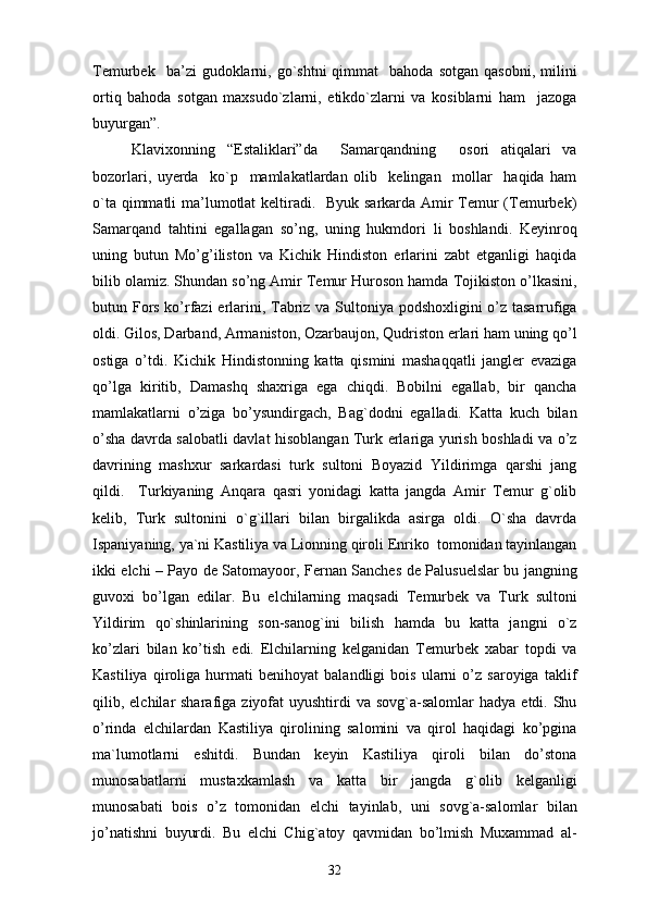Temurbek    ba’zi   gudoklarni,  go`shtni  qimmat    bahoda   sotgan  qasobni,   milini
ortiq   bahoda   sotgan   maxsudo`zlarni,   etikdo`zlarni   va   kosiblarni   ham     jazoga
buyurgan”.
Klavixonning   “Estaliklari”da     Samarqandning     osori   atiqalari   va
bozorlari,   uyerda     ko`p     mamlakatlardan   olib     kelingan     mollar     haqida   ham
o`ta qimmatli  ma’lumotlat  keltiradi.   Byuk sarkarda Amir  Temur  (Temurbek)
Samarqand   tahtini   egallagan   so’ng,   uning   hukmdori   li   boshlandi.   Keyinroq
uning   butun   Mo’g’iliston   va   Kichik   Hindiston   erlarini   zabt   etganligi   haqida
bilib olamiz. Shundan so’ng Amir Temur Huroson hamda Tojikiston o’lkasini,
butun Fors ko’rfazi  erlarini, Tabriz va Sultoniya podshoxligini o’z tasarrufiga
oldi. Gilos, Darband, Armaniston, Ozarbaujon, Qudriston erlari ham uning qo’l
ostiga   o’tdi.   Kichik   Hindistonning   katta   qismini   mashaqqatli   jangler   evaziga
qo’lga   kiritib,   Damashq   shaxriga   ega   chiqdi.   Bobilni   egallab,   bir   qancha
mamlakatlarni   o’ziga   bo’ysundirgach,   Bag`dodni   egalladi.   Katta   kuch   bilan
o’sha davrda salobatli davlat hisoblangan Turk erlariga yurish boshladi va o’z
davrining   mashxur   sarkardasi   turk   sultoni   Boyazid   Yildirimga   qarshi   jang
qildi.     Turkiyaning   Anqara   qasri   yonidagi   katta   jangda   Amir   Temur   g`olib
kelib,   Turk   sultonini   o`g`illari   bilan   birgalikda   asirga   oldi.   O`sha   davrda
Ispaniyaning, ya`ni Kastiliya va Lionning qiroli Enriko  tomonidan tayinlangan
ikki elchi – Payo de Satomayoor, Fernan Sanches de Palusuelslar bu jangning
guvoxi   bo’lgan   edilar.   Bu   elchilarning   maqsadi   Temurbek   va   Turk   sultoni
Yildirim   qo`shinlarining   son-sanog`ini   bilish   hamda   bu   katta   jangni   o`z
ko’zlari   bilan   ko’tish   edi.   Elchilarning   kelganidan   Temurbek   xabar   topdi   va
Kastiliya   qiroliga   hurmati   benihoyat   balandligi   bois   ularni   o’z   saroyiga   taklif
qilib, elchilar  sharafiga  ziyofat  uyushtirdi   va sovg`a-salomlar   hadya  etdi. Shu
o’rinda   elchilardan   Kastiliya   qirolining   salomini   va   qirol   haqidagi   ko’pgina
ma`lumotlarni   eshitdi.   Bundan   keyin   Kastiliya   qiroli   bilan   do’stona
munosabatlarni   mustaxkamlash   va   katta   bir   jangda   g`olib   kelganligi
munosabati   bois   o’z   tomonidan   elchi   tayinlab,   uni   sovg`a-salomlar   bilan
jo’natishni   buyurdi.   Bu   elchi   Chig`atoy   qavmidan   bo’lmish   Muxammad   al-
32 