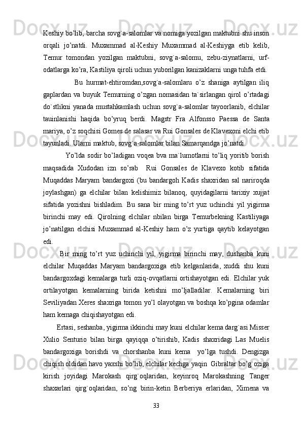 Keshiy bo’lib, barcha sovg`a-salomlar va nomiga yozilgan maktubni shu inson
orqali   jo’natdi.   Muxammad   al-Keshiy   Muxammad   al-Keshiyga   etib   kelib,
Temur   tomondan   yozilgan   maktubni,   sovg`a-salomu,   zebu-ziynatlarni,   urf-
odatlarga ko’ra, Kastiliya qiroli uchun yuborilgan kanizaklarni unga tuhfa etdi. 
                  Bu   hurmat-ehtiromdan,sovg`a-salomlaru   o’z   shaniga   aytilgan   iliq
gaplardan va buyuk Temurning o’zgan nomasidan ta`sirlangan qirol o’rtadagi
do`stlikni   yanada   mustahkamlash   uchun   sovg`a-salomlar   tayoorlanib,   elchilar
tauinlanishi   haqida   bo’yruq   berdi.   Magstr   Fra   Alfonsso   Paessa   de   Santa
mariya, o’z soqchisi Gomes de salasar va Rui Gonsales de Klavexoni elchi etib
tayunladi. Ularni maktub, sovg`a-salomlar bilan Samarqandga jo’natdi.
                 Yo’lda sodir bo’ladigan voqea bva ma`lumotlarni to’liq yoritib borish
maqsadida   Xudodan   izn   so’rab     Rui   Gonsales   de   Klavexo   kotib   sifatida
Muqaddas   Maryam   bandargoxi   (bu   bandargoh   Kadis   shaxridan   sal   nariroqda
joylashgan)   ga   elchilar   bilan   kelishimiz   bilanoq,   quyidagilarni   tarixiy   xujjat
sifatida   yozishni   bishladim.   Bu   sana   bir   ming   to’rt   yuz   uchinchi   yil   yigirma
birinchi   may   edi.   Qirolning   elchilar   nbilan   birga   Temurbekning   Kastiliyaga
jo’natilgan   elchisi   Muxammad   al-Keshiy   ham   o’z   yurtiga   qaytib   kelayotgan
edi.
  Bir   ming   to’rt   yuz   uchinchi   yil,   yigirma   birinchi   may,   dushanba   kuni
elchilar   Muqaddas   Maryam   bandargoxiga   etib   kelganlarida,   xuddi   shu   kuni
bandargoxdagi kemalarga turli oziq-ovqatlarni ortishayotgan edi. Elchilar yuk
ortilayotgan   kemalarning   birida   ketishni   mo’ljalladilar.   Kemalarning   biri
Seviliyadan Xeres shaxriga tomon yo’l olayotgan va boshqa ko’pgina odamlar
ham kemaga chiqishayotgan edi.
Ertasi, seshanba, yigirma ikkinchi may kuni elchilar kema darg`asi Misser
Xulio   Senturio   bilan   birga   qayiqqa   o’tirishib,   Kadis   shaxridagi   Las   Muelis
bandargoxiga   borishdi   va   chorshanba   kuni   kema     yo’lga   tushdi.   Dengizga
chiqish oldidan havo yaxshi bo’lib, elchilar kechga yaqin  Gibraltar bo’g`oziga
kirish   joyidagi   Marokash   qirg`oqlaridan,   keyinroq   Marokashning   Tanger
shaxarlari   qirg`oqlaridan,   so’ng   birin-ketin   Berberiya   erlaridan,   Ximena   va
33 
