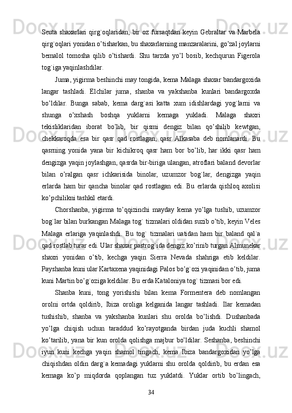 Seuta shaxarlari  qirg`oqlaridan, bir  oz fursaqtdan keyin Gebraltar  va Marbela
qirg`oqlari yonidan o’tisharkan, bu shaxarlarning manzaralarini, go’zal joylarni
bemalol   tomosha   qilib   o’tishardi.   Shu   tarzda   yo’l   bosib,   kechqurun   Figerola
tog`iga yaqinlashdilar.
Juma, yigirma beshinchi may tongida, kema Malaga shaxar bandargoxida
langar   tashladi.   Elchilar   juma,   shanba   va   yakshanba   kunlari   bandargoxda
bo’ldilar.   Bunga   sabab,   kema   darg`asi   katta   xum   idishlardagi   yog`larni   va
shunga   o’xshash   boshqa   yuklarni   kemaga   yukladi.   Malaga   shaxri
tekisliklaridan   iborat   bo’lib,   bir   qismi   dengiz   bilan   qo’shilib   kewtgan,
chekkaroqda   esa   bir   qasr   qad   rostlagan,   qasr   Alkasaba   deb   nomlanardi.   Bu
qasrning   yonida   yana   bir   kichikroq   qasr   ham   bor   bo’lib,   har   ikki   qasr   ham
dengizga yaqin joylashgan, qasrda bir-biriga ulangan, atroflari baland devorlar
bilan   o’ralgan   qasr   ichkarisida   binolar,   uzumzor   bog`lar,   dengizga   yaqin
erlarda   ham   bir   qancha   binolar   qad   rostlagan   edi.   Bu   erlarda   qishloq   axolisi
ko’pchilikni tashkil etardi. 
Chorshanba,   yigirma   to’qqizinchi   mayday   kema   yo’lga   tushib,   uzumzor
bog`lar bilan burkangan Malaga tog` tizmalari oldidan suzib o’tib, keyin Veles
Malaga   erlariga   yaqinlashdi.   Bu   tog`   tizmalari   uatidan   ham   bir   baland   qal`a
qad rostlab turar edi. Ular shaxar pastrog`ida dengiz ko’rinib turgan Almunekar
shaxri   yonidan   o’tib,   kechga   yaqin   Sierra   Nevada   shahriga   etib   keldilar.
Payshanba kuni ular Kartaxena yaqinidagi Palos bo’g`ozi yaqinidan o’tib, juma
kuni Martin bo’g`oziga keldilar. Bu erda Kataloniya tog` tizmasi bor edi.
Shanba   kuni,   tong   yorishishi   bilan   kema   Formentera   deb   nomlangan
orolni   ortda   qoldirib,   Ibiza   oroliga   kelganida   langar   tashladi.   Ilar   kemadan
tushishib,   shanba   va   yakshanba   kunlari   shu   orolda   bo’lishdi.   Dushanbada
yo’lga   chiqish   uchun   taraddud   ko’rayotganda   birdan   juda   kuchli   shamol
ko’tarilib, yana bir kun orolda qolishga majbur bo’ldilar. Seshanba, beshinchi
iyun   kuni   kechga   yaqin   shamol   tingach,   kema   Ibiza   bandargoxidan   yo’lga
chiqishdan   oldin   darg`a   kemadagi   yuklarni   shu   orolda   qoldirib,   bu   erdan   esa
kemaga   ko’p   miqdorda   qoplangan   tuz   yuklatdi.   Yuklar   ortib   bo’lingach,
34 