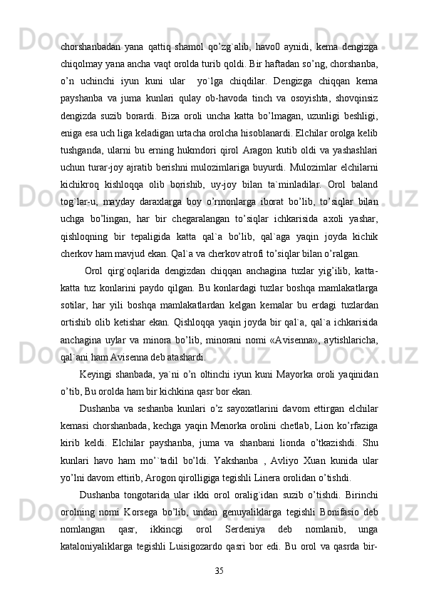chorshanbadan   yana   qattiq   shamol   qo’zg`alib,   havo0   aynidi,   kema   dengizga
chiqolmay yana ancha vaqt orolda turib qoldi. Bir haftadan so’ng, chorshanba,
o’n   uchinchi   iyun   kuni   ular     yo`lga   chiqdilar.   Dengizga   chiqqan   kema
payshanba   va   juma   kunlari   qulay   ob-havoda   tinch   va   osoyishta,   shovqinsiz
dengizda   suzib   borardi.   В iza   oroli   uncha   katta   bo’lmagan,   uzunligi   beshligi,
eniga esa uch liga keladigan urtacha orolcha hisoblanardi. Elchilar orolga kelib
tushganda,   ularni   bu   erning   hukmdori   qirol   Aragon   kutib   oldi   va   yashashlari
uchun turar-joy ajratib berishni mulozimlariga buyurdi. Mulozimlar elchilarni
kichikroq   kishloqqa   olib   borishib,   uy-joy   bilan   ta`minladilar.   Orol   baland
tog`lar-u,   mayday   daraxlarga   boy   o’rmonlarga   iborat   bo’lib,   to’siqlar   bilan
uchga   bo’lingan,   har   bir   chegaralangan   to’siqlar   ichkarisida   axoli   yashar,
qishloqning   bir   tepaligida   katta   qal`a   bo’lib,   qal`aga   yaqin   joyda   kichik
cherkov ham mavjud ekan. Qal`a va cherkov atrofi to’siqlar bilan o’ralgan. 
  Orol   qirg`oqlarida   dengizdan   chiqqan   anchagina   tuzlar   yig’ilib,   katta-
katta   tuz   konlarini   paydo   qilgan.   Bu   konlardagi   tuzlar   boshqa   mamlakatlarga
sotilar,   har   yili   boshqa   mamlakatlardan   kelgan   kemalar   bu   erdagi   tuzlardan
ortishib   olib  ketishar   ekan.   Qishloqqa   yaqin   joyda  bir   qal`a,   qal`a   ichkarisida
anchagina   uylar   va   minora   bo’lib,   minorani   nomi   «Avisenna»,   aytishlaricha,
qal`ani ham Avisenna deb atashardi. 
Keyingi   shanbada,   ya`ni   o’n   oltinchi   iyun   kuni   Mayorka   oroli   yaqinidan
o’tib, Bu orolda ham bir kichkina qasr bor ekan. 
Dushanba   va   seshanba   kunlari   o’z   sayoxatlarini   davom   ettirgan   elchilar
kemasi  chorshanbada,  kechga  yaqin Menorka orolini  chetlab, Lion ko’rfaziga
kirib   keldi.   Elchilar   payshanba,   juma   va   shanbani   lionda   o’tkazishdi.   Shu
kunlari   havo   ham   mo’`tadil   bo’ldi.   Yakshanba   ,   Avliyo   Xuan   kunida   ular
yo’lni davom ettirib, Arogon qirolligiga tegishli Linera orolidan o’tishdi.
Dushanba   tongotarida   ular   ikki   orol   oralig`idan   suzib   o’tishdi.   Birinchi
orolning   nomi   Korsega   bo’lib,   undan   genuyaliklarga   tegishli   Bonifasio   deb
nomlangan   qasr,   ikkincgi   orol   Serdeniya   deb   nomlanib,   unga
kataloniyaliklarga   tegishli   Luisigozardo   qasri   bor   edi.   Bu   orol   va   qasrda   bir-
35 