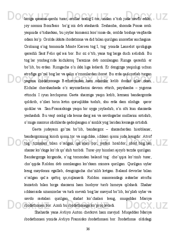 biriga   qarama-qarshi   turar,   orollar   oralig`I   tor,   undan  o’tish   juda  xavfli   ediki,
joy   nomini   Bonifasio     bo’g`ozi   deb   atashardi.   Seshanba,   shomda   Ponsa   oroli
yaqinida o’tisharkan, bu joylar kimsasiz koo’rinsa-da, orolda boshqa vaqtlarda
odam ko’p. Orolda ikkita ibodatxona va did bilan qurilgan imoratlar anchagina.
Orolning   o’ng   tomonida   Monte   Karsen   tog`I,   tog`   yonida   Lanselot   qiroligiga
qarashli   Sant   Felis   qal`asi   bor.   Bir   oz   o’tib,   yana  tog`larga  duch   кelishdi.   Bu
tog`lar   yonbag`rida   kichikroq   Tarazina   deb   nomlangan   Rimga   qarashli   er
bo’lib, bu erdan   Rimgacha o’n ikki liga kelardi. Er dengizga yaqinligi uchun
atrofiga go’zal bog`lar va qalin o’rmonlardan iborat. Bu erda qad rostlab turgan
yagona   ibodatxonaga   Berberiyadan   ham   odamlar   kelib   ibodat   qilar   ekan.
Elchilar   chorshanbada   o’z   sayoxatlarini   davom   ettirib,   payshanba   –   yigirma
ettinchi   I   iyun   kechqurun   Gaeta   shaxriga   yaqin   kelib,   kemani   bandargoxda
qoldirib,   o’zlari   birin   ketin   quruqlikka   tushib,   shu   erda   dam   olishga     qaror
qiidilar   va     San-Fransiskoga   yaqin   bir   uyga   joylashib,   o’n   olti   kun   shaxarda
yashashdi. Bu vaqt oralig`ida kema darg`asi va savdogarlar mollarini sotishib,
o’rniga maxsus idishlarda qadoqlangan o’simlik yog`laridan kemaga ortishdi. 
Gaeta   judayam   go’zai   bo’lib,   bandargox   –   shaxarlardan   hisoblanar,
bandargoxning kirish qismi  tor va ingichka, ichkari qismi juda kengdir. Atrof
tog`   tizmalari   bilan   o’ralgan,   qal`alari   bor,   yerlari   hosildor,   obod   bog`lari
shaxar ko’rkiga ko’rk qo’shib turibdi. Turar-joy binolari ajoyib tarzda qurilgan.
Bandargozga   kirganda,   o’ng   tomondan   baland   tog`   cho’qqisi   ko’rinib   turar,
cho’qqida   Roldon   deb   nomlangan   ko’rkam   minora   qurilgan.   Qurilgan   uylar
keng   maydonni   egallab,   dengizgacha   cho’zilib   ketgan.   Baland   devorlar   bilan
o’ralgan   qal`a   qattiq   qo;riqlanardi.   Roldon   minorasidagi   askarlar   atrofni
kuzatish   bilan   birga   shaxarni   ham   hushyor   turib   himoya   qilshadi.   Shahar
ichkarisida uzumzorlar va turli mevali bog`lar mavjud bo’lib, ko’plab uylar va
savdo   rastalari   qurilgan,   shahat   ko’chalari   keng,   muqaddas   Mariya
ibodathonasi bor. Axoli bu ibodathonaga ko’proq keladi. 
Shaharda   yana   Avliyo   Anton   cherkovi   ham   mavjud.   Muqaddas   Mariya
ibodathonasi   yonida  Avliyo   Fransisko   ibodathonasi   bor.  Ibodathona    oldidagi
36 