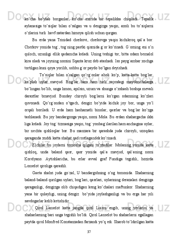 ko’cha   bo’ylab   borganlar,   ko’cha   oxirida   bir   tepalikka   chiqiladi.   Tepalik
aylanasiga   to’siqlar   bilan   o’ralgan   va   u   dengizga   yaqin,   axoli   bu   to’siqlarni
o’zlarini turli  havf-xatardan himoya qilish uchun qurgan. 
Bu   erda   yana   Trinidad   cherkovi,   cherkovga   yaqin   kichikroq   qal`a   bor.
Cherkov yonida tog`, tog`ning pastki qismida g`or ko’rinadi. G`orning eni o’n
quloch, uzunligi ellik qadamcha keladi. Uning teshigi tor, bitta odam bemalol
kira oladi va joyning nomini Sqanta kruz deb atashadi. Iso payg`ambar xochga
tortilgan kuni qoya yorilib, ushbu g`or paydo bo’lgan deyishadi. 
                To’siqlar   bilan   o’ralgan   qo’rg`onlar   aholi   ko’p,   katta-katta   bog`lar,
ko’plab   uylar   mavjud.   Bog`lar   ham   ham   turli   xajmdagi   maydonchalarga
bo’lingan bo’lib, unga limon, apilsin, uzum va shunga o’xshash boshqa mevali
daraxtlar   bmavjud.   Bunday   chiroyli   bog`larni   ko’rgan   odamning   ko’zlari
quvonadi.   Qo’rg`ondan   o’tgach,   dengiz   bo’yida   kichik   joy   bor,   unga   yo’l
orqali   boriladi.   U   erda   ham   hashamatli   binolar,   qasrlar   va   bog`lar   ko’zga
tashlanadi. Bu joy bandargoxga yaqin, nomi Mola. Bu erdan shahargacha ikki
liga keladi. Joy tog` tizmasiga yaqin, tog` yonbag`ilarilan ham anchagina uylar,
bir   nechta   qishloqlar   bor.   Bu   manzara   bir   qarashda   juda   chiroyli,   uzoqdan
qaraganda xuddi katta shahat qad rostlagandek ko’rinadi. 
Elchilar   bu   joylarni   tomosha   qilgani   to’xtadilar.   Molaning   yonida   katta
qishloq,   unda   baland   qasr,   qasr   yonida   qal`a   mavjud,   qal`aning   nomi
Korelyano.   Aytishlaricha,   bu   erlar   avval   graf   Fundiga   tegishli,   hozirda
Lonselot qiroliga qarashli. 
Gaeta   shahri   juda   go`zal,   U   bandargohning   o’ng   tomonida.   Shaharning
baland-baland qurilgan uylari, bog`lari, qasrlari, uylarining derazalari dengizga
qaraganligi,   dengizga   olib   chiqadigan   keng   ko’chalari   maftunkor.   Shaharning
yana   bir   qulayligi,   uning   dengiz     bo’yida   joylashganligi   va   bu   erga   har   yili
savdogarlar kelib ketishidir.
  Qirol   Lanselot   katta   jangda   qirol   Luisni   engib,   uning   yerlarini   va
shaharlarning bari unga tegishli bo’ldi. Qirol Lanselot bu shaharlarni egallagan
paytda qirol Monfred Konstanzadan farzandi yo’q edi. Sharob to’ldirilgan katta
37 