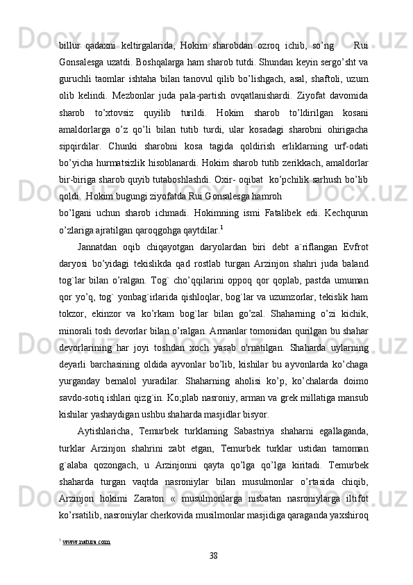 billur   qadaxni   keltirgalarida,   Hokim   sharobdan   ozroq   ichib,   so’ng         Rui
Gonsalesga uzatdi. Boshqalarga ham sharob tutdi. Shundan keyin sergo’sht va
guruchli   taomlar   ishtaha   bilan   tanovul   qilib   bo’lishgach,   asal,   shaftoli,   uzum
olib   kelindi.   Mezbonlar   juda   pala-partish   ovqatlanishardi.   Ziyofat   davomida
sharob   to’xtovsiz   quyilib   turildi.   Hokim   sharob   to’ldirilgan   kosani
amaldorlarga   o’z   qo’li   bilan   tutib   turdi,   ular   kosadagi   sharobni   ohirigacha
sipqirdilar.   Chunki   sharobni   kosa   tagida   qoldirish   erliklarning   urf-odati
bo’yicha hurmatsizlik hisoblanardi. Hokim sharob tutib zerikkach, amaldorlar
bir-biriga sharob quyib tutaboshlashdi. Oxir- oqibat   ko’pchilik sarhush bo’lib
qoldi.  Hokim bugungi ziyofatda Rui Gonsalesga hamroh 
bo’lgani   uchun   sharob   ichmadi.   Hokimning   ismi   Fatalibek   edi.   Kechqurun
o’zlariga ajratilgan qaroqgohga qaytdilar. 1
 
Jannatdan   oqib   chiqayotgan   daryolardan   biri   debt   a`riflangan   Evfrot
daryosi   bo’yidagi   tekislikda   qad   rostlab   turgan   Arzinjon   shahri   juda   baland
tog`lar   bilan   o’ralgan.   Tog`   cho’qqilarini   oppoq   qor   qoplab,   pastda   umuman
qor  yo’q, tog`  yonbag`irlarida qishloqlar, bog`lar va uzumzorlar, tekislik ham
tokzor,   ekinzor   va   ko’rkam   bog`lar   bilan   go’zal.   Shaharning   o’zi   kichik,
minorali tosh devorlar bilan o’ralgan. Armanlar tomonidan qurilgan bu shahar
devorlarining   har   joyi   toshdan   xoch   yasab   o'rnatilgan.   Shaharda   uylarning
deyarli   barchasining   oldida   ayvonlar   bo’lib,   kishilar   bu   ayvonlarda   ko’chaga
yurganday   bemalol   yuradilar.   Shaharning   aholisi   ko’p,   ko’chalarda   doimo
savdo-sotiq ishlari qizg`in.   Ko;plab nasroniy, arman va grek millatiga mansub
kishilar yashaydigan ushbu shaharda masjidlar bisyor. 
Aytishlaricha,   Temurbek   turklarning   Sabastriya   shaharni   egallaganda,
turklar   Arzinjon   shahrini   zabt   etgan,   Temurbek   turklar   ustidan   tamoman
g`alaba   qozongach,   u   Arzinjonni   qayta   qo’lga   qo’lga   kiritadi.   Temurbek
shaharda   turgan   vaqtda   nasroniylar   bilan   musulmonlar   o’rtasida   chiqib,
Arzinjon   hokimi   Zaraton   «   musulmonlarga   nisbatan   nasroniylarga   iltifot
ko’rsatilib, nasroniylar cherkovida musilmonlar masjidiga qaraganda yaxshiroq
1
  www.natura.com
38 