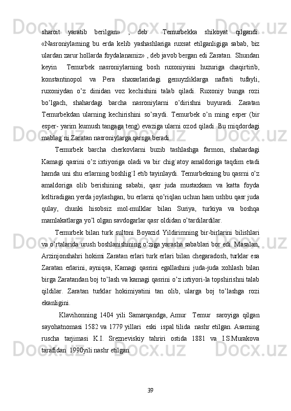 sharoit   yaratib   berilgan»   ,   deb     Temurbekka   shikoyat   qilgandi.
«Nasroniylarning   bu   erda   kelib   yashashlariga   ruxsat   etilganligiga   sabab,   biz
ulardan zarur hollarda foydalanamiz» , deb javob bergan edi Zaratan.  Shundan
keyin     Temurbek   nasroniylarning   bosh   ruxoniysini   huzuriga   chaqirtirib,
konstantinopol   va   Pera   shaxarlaridagi   genuyzliklarga   nafrati   tufayli,
ruxoniydan   o’z   dinidan   voz   kechishini   talab   qiladi.   Ruxoniy   bunga   rozi
bo’lgach,   shahardagi   barcha   nasroniylarni   o’dirishni   buyuradi.   Zaratan
Temurbekdan   ularning   kechirishini   so’raydi.   Temurbek   o’n   ming   esper   (bir
esper- yarim kumush tangaga teng) evaziga ularni ozod qiladi. Bu miqdordagi
mablag`ni Zaratan nasroniylarga qarsga beradi. 
Temurbek   barcha   cherkovlarni   buzib   tashlashga   farmon,   shahardagi
Kamagi   qasrini   o’z   ixtiyoriga   oladi   va   bir   chig`atoy   amaldoriga   taqdim   etadi
hamda uni shu erlarning boshlig`I etib tayinlaydi. Temurbekning bu qasrni o’z
amaldoriga   olib   berishining   sababi,   qasr   juda   mustaxkam   va   katta   foyda
keltiradigan yerda joylashgan, bu erlarni qo’riqlan uchun ham ushbu qasr juda
qulay,   chunki   hisobsiz   mol-mulklar   bilan   Suriya,   turkiya   va   boshqa
mamlakatlarga yo’l olgan savdogarlar qasr oldidan o’tardilardilar. 
Temurbek   bilan   turk   sultoni   Boyazid   Yildirimning   bir-birlarini   bilishlari
va o’rtalarida urush boshlanishining o’ziga yarasha sabablari bor edi. Masalan,
Arzinjonshahri hokimi Zaratan erlari turk erlari bilan chegaradosh, turklar esa
Zaratan   erlarini,   ayniqsa,   Kamagi   qasrini   egallashini   juda-juda   xohlash   bilan
birga Zaratandan boj to’lash va kamagi qasrini o’z ixtiyori-la topshirishni talab
qildilar.   Zaratan   turklar   hokimiyatini   tan   olib,   ularga   boj   to’lashga   rozi
ekanligini .
Klavihonning   1404   yili   Samarqandga,   Amur     Temur     saroyiga   qilgan
sayohatnomasi 1582 va 1779 yillari   eski   ispal tilida   nashr etilgan. Asarning
ruscha   tarjimasi   K.I.   Srezneviskiy   tahriri   ostida   1881   va   I.S.Murakova
tarafidan  1990yili nashr etilgan.
39 