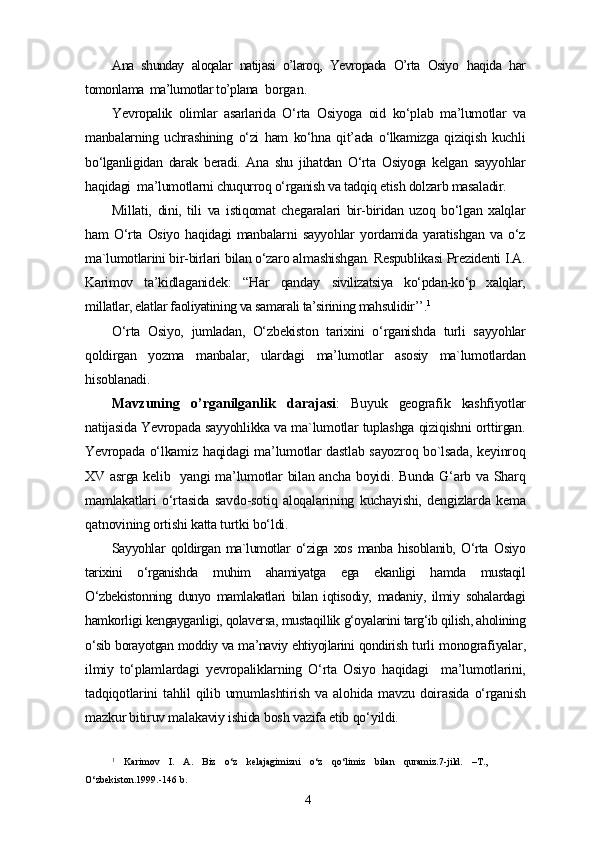 Ana   shunday   aloqalar   natijasi   o’laroq,   Yevropada   O’rta   Osiyo   haqida   har
tomonlama  ma’lumotlar to’plana   borgan.
Yevropalik   olimlar   asarlarida   O‘rta   Osiyoga   oid   ko‘plab   ma’lumotlar   va
manbalarning   uchrashining   o‘zi   ham   ko‘hna   qit’ada   o‘lkamizga   qiziqish   kuchli
bo‘lganligidan   darak   beradi.   Ana   shu   jihatdan   O‘rta   Osiyoga   kelgan   sayyohlar
haqidagi  ma’lumotlarni chuqurroq o‘rganish va tadqiq etish dolzarb masaladir.
Millati,   dini,   tili   va   istiqomat   chegaralari   bir-biridan   uzoq   bo‘lgan   xalqlar
ham   O‘rta   Osiyo   haqidagi   manbalarni   sayyohlar   yordamida   yaratishgan   va   o‘z
ma`lumotlarini bir-birlari bilan o‘zaro almashishgan. Respublikasi Prezidenti I.A.
Karimov   ta’kidlaganidek :   “Har   qanday   sivilizatsiya   ko‘pdan-ko‘p   xalqlar,
millatlar, elatlar faoliyatining va samarali ta’sirining mahsulidir’’ . 1
O‘rta   Osiyo,   jumladan,   O‘zbekiston   tarixini   o‘rganishda   turli   sayyohlar
qoldirgan   yozma   manbalar,   ulardagi   ma’lumotlar   asosiy   ma`lumotlardan
hisoblanadi.
Mavzuning   o’rganilganlik   darajasi :   Buyuk   geografik   kashfiyotlar
natijasida Yevropada sayyohlikka va ma`lumotlar tuplashga qiziqishni orttirgan.
Yevropada o‘lkamiz haqidagi ma’lumotlar dastlab sayozroq bo`lsada, keyinroq
XV asrga kelib   yangi  ma’lumotlar bilan ancha boyidi. Bunda G‘arb va Sharq
mamlakatlari   o‘rtasida   savdo-sotiq   aloqalarining   kuchayishi,   dengizlarda   kema
qatnovining ortishi katta turtki bo‘ldi.
Sayyohlar   qoldirgan   ma`lumotlar   o‘ziga   xos   manba   hisoblanib,   O‘rta   Osiyo
tarixini   o‘rganishda   muhim   ahamiyatga   ega   ekanligi   hamda   mustaqil
O‘zbekistonning   dunyo   mamlakatlari   bilan   iqtisodiy,   madaniy,   ilmiy   sohalardagi
hamkorligi kengayganligi, qolaversa, mustaqillik g‘oyalarini targ‘ib qilish, aholining
o‘sib borayotgan moddiy va ma’naviy ehtiyojlarini qondirish   turli monografiyalar,
ilmiy   to‘plamlardagi   yevropaliklarning   O‘rta   Osiyo   haqidagi     ma’lumotlarini,
tadqiqotlarini   tahlil   qilib  umumlashtirish   va   alohida  mavzu   doirasida   o‘rganish
mazkur bitiruv malakaviy ishida bosh vazifa etib qo‘yildi.
1
  Karimov   I.   A.   Biz   o‘z   kelajagimizni   o‘z   qo‘limiz   bilan   quramiz.7-jild.   –T.,
O‘zbekiston.1999.-146 b.
4 