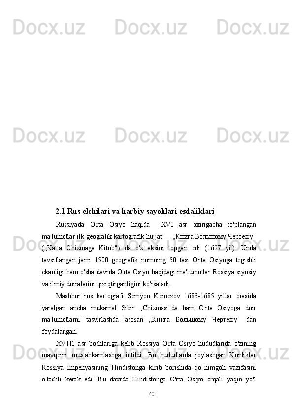 2.1  Rus elchilari va harbiy sayohlari esdaliklari
Russiyada   O'rta   Osiyo   haqida     XVI   asr   oxirigacha   to'plangan
ma'lumotlar ilk geogralik kartografik hujjat — „Книга Большому Чертежу"
(„Katta   Chizmaga   Kitob")   da   o'z   aksini   topgan   edi   (1627   yil).   Unda
tavsiflangan   jami   1500   geografik   nomning   50   tasi   O'rta   Osiyoga   tegishli
ekanligi ham o'sha davrda O'rta Osiyo haqidagi ma'lumotlar Rossiya siyosiy
va ilmiy doiralarini qiziqtirganligini ko'rsatadi.
Mashhur   rus   kartografi   Semyon   Kemezov   1683-1685   yillar   orasida
yaralgan   ancha   mukamal   Sibir   „Chizmasi"da   ham   O'rta   Osiyoga   doir
ma'lumotlarni   tasvirlashda   asosan   „Книга   Большому   Чертежу"   dan
foydalangan.
XV1I1   asr   boshlariga   kelib   Rossiya   O'rta   Osiyo   hududlarida   o'zining
mavqeini   mustahkamlashga   intildi.   Bu   hududlarda   joylashgan   Konliklar
Rossiya   impenyasining   Hindistonga   kirib   borishida   qo.'nimgoh   vazifasini
o'tashli   kerak   edi.   Bu   davrda   Hindistonga   O'rta   Osiyo   orqali   yaqin   yo'l
40 