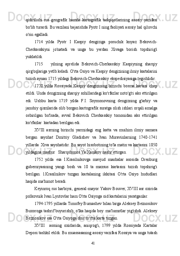 qidirilishi   rus   geografik   hamda   kartografik   tadqiqotlarining   asosiy   yazifasi
bo'lib turardi. Bu vazilani bajarishda Pyotr I ning faoliyati asosiy hal qiluvchi
o'rin egalladi.
1714   yilda   Pyotr   I   Kaspiy   dengiziga   poruchik   knyaz   Bekovich-
Cherkasskiyni   jo'natadi   va   unga   bu   yerdan   Xivaga   borish   topshirig'i
yuklatildi.
1715       yilning   aprelida   Bekovich-Cherkasskiy   Kaspiyning   sharqiy
qirg'oqlariga yetlb keladi. O'rta Osiyo va Kaspiy dengizining ilmiy kartalarini
tuzish aynan 1715 yildagi Bekovich-Cherkasskiy ekspedisiyasiga tegishlidir.
1720   yilda   Rossiyada   Kaspiy   dengizining   birinchi   bosma   kartasi   chop
etildi. Unda dengizning sharqiy sohillaridagi ko'rfazlar noto'g'ri aks ettirilgan
edi.   Ushbu   karta   1719   yilda   F.I.   Soymonovning   dengizning   g'arbiy   va
janubiy qismlarida olib borgan kartografik suratga olish ishlari orqali amalga
osbirilgan   bo'lsada,   avval   Bekovich   Cherkasskiy   tomonidan   aks   ettirilgan
ko'rfazlar  kartadan berilgan edi.
XVIIl   asrning   birinchi   yarmidagi   eng   katta   va   muihim   ilmiy   samara
bergan   sayohat   Dmitriy   Gladishev   va   Ivan   Muravinlarning   1740-1741
yillarda  Xiva sayohatidir. Bu sayot hisobotining to'la matin va kartasini 1850
yildagina mashur   Sharqshunos Ya.Xanikov nashr ettirgan.
1752   yilda   esa   I.Krasilnikovga   mavjud   manbalar   asosida   Orenburg
guberniyasining   yangi   bosh   va   10   ta   maxsus   kartasini   tuzish   topshirig'i
berilgan.   l.Krasilnikov   tuzgan   kartalaning   ikkitasi   O'rta   Osiyo   hududlari
haqida ma'lumot beradi.
Keyinroq rus harbiysi, general-mayor Yakov Bouver, XVIII asr oxirida
polkovnik Ivan Lyutovlar ham O'rta Osiyoga oid kartalarini yaratganlar.
1794-1795 yillarda Timofey Burnashev bilan birga Aleksey Beznosikov
Buxoroga tashrif buyurishib, o'lka haqida boy. ma'lumotlar yig'ishdi. Aleksey
Beznosikov esa O'rta Osiyoga doir to'rtta karta tuzgan.
XVIII     asrning   oxirlarida,   aniqrog'i,   1799   yilda   Rossiyada   Kartalar
Deposi tashkil etildi. Bu muassasaning asosiy vazifasi Rossiya va unga tutash
41 
