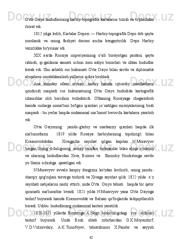 O'rta Osiyo hududlarining harbiy-topografik kartalarini tuzish va to'plashdan
iborat edi.
1812 yilga kelib, Kartalar Deposi — Harbiy-topografik Depo deb qayta
nomlandi   va   uning   faoliyat   doirasi   ancha   kengaytirildi.   Depo   Harbiy
vazirlikka bo'ysunar edi.
XIX   asrda   Rossiya   imperiyasining   o'sib   borayotgan   paxtani   qayta
ishlash,   ip-gazlama   sanoati   uchun   xom   ashyo   bozorlari   va   ulkan   hududlar
kerak   edi.   Shu   sababli   rus   hukumati   O'rta   Osiyo   bilan   savdo   va   diplomatik
aloqalarni mustahkanilash yollarini qidira boshladi.
Ana   shunday   ulkan   siyosiy,   harbiy   hamda   iqtisodiy   manfaatlarni
qondirish   maqsadi   rus   hukumatining   O'rta   Osiyo   hududida   kartografik
izlanishlar   olib   borishini   tezlashtirdi.   O'lkaning   Rossiyaga   chegaradosh
hamda   ruslarga   noma'lum   bo'lgan   qismlari   jo`natilgan   missiyalarining   bosh
maqsadi - bu yerlar haqida mukammal ma’lumot beruvchi kartalarni yaratish
edi.
O'rta   Osiyoning     janubi-g'aibiy   va   markaiziy   qismlari   haqida   ilk
ma'lumotlarni     1819   yilda   Rossiya   harbiylarining   topshirig'i   bilan
Krasnovodskdan     Xivagacha   sayohat   qilgan   kapitan   N.Muravyov
bergan.Uning   elchiligining     asosiy   vazifasi   turkmanlar   bilan   aloqa   o'rnatish
va   ularning   hududlaridan   Xiva,   Buxoro   va     Shimoliy   Hindistonga   savdo
yo`llarini ochishga  qaratilgan edi.
N.Muravyov   avvalo   kaspiy   dengizini   ko'zdan   kecliirib,   uning   janubi-
sharqiy qirg'oqlani tasvirga tushirdi va Xivaga sayohat qildi. 1822 yilda   o`z
sayohati natijalarini nashr ettirib, unda O'rta   Osiyo tabiati     haqida bir qator
qimmatli   ma'lumotlar   beradi.   1821   yilda   N.Muravyov   yana   O'rta   Osiyoga
tashrif   buyuradi   hamda   Krasnovodsk   va   Balxan   qo'ltiqlarida   tadqiqotlarolib
boradi. Ushbu  hududlaning mukammal kartasi yaratildi.
1820-1821   yillarda   Buxoroga   A.Negri   boshchiligidagi     rus     elchilari
tashrif   buyuradi.   Unda   Bosh   shtab   zobitlaridan   G.K.Meyendorf,
V.D.Volxovskiy,   A.K.Timofeyev,   tabiatshunos   X.Pander   va   sayyoh
42 