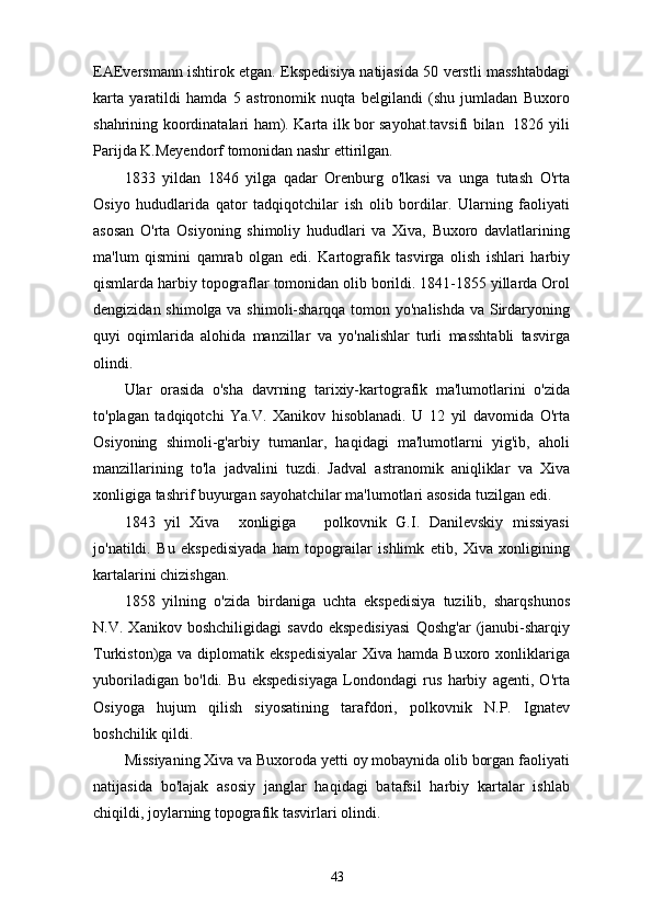 EAEversmann ishtirok etgan. Ekspedisiya natijasida 50 verstli masshtabdagi
karta   yaratildi   hamda   5   astronomik   nuqta   belgilandi   (shu   jumladan   Buxoro
shahrining koordinatalari ham). Karta ilk bor sayohat.tavsifi bilan   1826 yili
Parijda K.Meyendorf tomonidan nashr ettirilgan.
1833   yildan   1846   yilga   qadar   Orenburg   o'lkasi   va   unga   tutash   O'rta
Osiyo   hududlarida   qator   tadqiqotchilar   ish   olib   bordilar.   Ularning   faoliyati
asosan   O'rta   Osiyoning   shimoliy   hududlari   va   Xiva,   Buxoro   davlatlarining
ma'lum   qismini   qamrab   olgan   edi.   Kartografik   tasvirga   olish   ishlari   harbiy
qismlarda harbiy topograflar tomonidan olib borildi. 1841-1855 yillarda Orol
dengizidan shimolga va shimoli-sharqqa tomon yo'nalishda va Sirdaryoning
quyi   oqimlarida   alohida   manzillar   va   yo'nalishlar   turli   masshtabli   tasvirga
olindi.
Ular   orasida   o'sha   davrning   tarixiy-kartografik   ma'lumotlarini   o'zida
to'plagan   tadqiqotchi   Ya.V.   Xanikov   hisoblanadi.   U   12   yil   davomida   O'rta
Osiyoning   shimoli-g'arbiy   tumanlar,   haqidagi   ma'lumotlarni   yig'ib,   aholi
manzillarining   to'la   jadvalini   tuzdi.   Jadval   astranomik   aniqliklar   va   Xiva
xonligiga tashrif buyurgan sayohatchilar ma'lumotlari asosida tuzilgan edi.
1843   yil   Xiva     xonligiga       polkovnik   G.I.   Danilevskiy   missiyasi
jo'natildi.   Bu   ekspedisiyada   ham   topograilar   ishlimk   etib,   Xiva   xonligining
kartalarini chizishgan.
1858   yilning   o'zida   birdaniga   uchta   ekspedisiya   tuzilib,   sharqshunos
N.V.   Xanikov   boshchiligidagi   savdo   ekspedisiyasi   Qoshg'ar   (janubi-sharqiy
Turkiston)ga va  diplomatik ekspedisiyalar   Xiva  hamda Buxoro  xonliklariga
yuboriladigan   bo'ldi.   Bu   ekspedisiyaga   Londondagi   rus   harbiy   agenti,   O'rta
Osiyoga   hujum   qilish   siyosatining   tarafdori,   polkovnik   N.P.   Ignatev
boshchilik qildi.
Missiyaning Xiva va Buxoroda yetti oy mobaynida olib borgan faoliyati
natijasida   bo'lajak   asosiy   janglar   haqidagi   batafsil   harbiy   kartalar   ishlab
chiqildi, joylarning topografik tasvirlari olindi.
43 