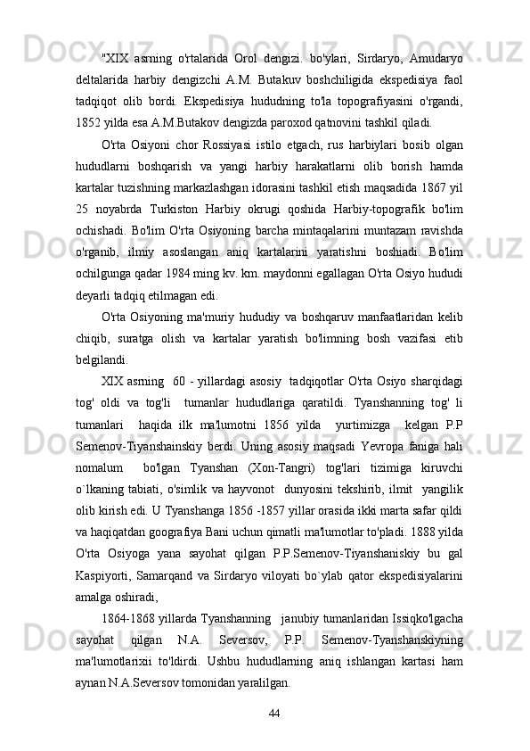 "XIX   asrning   o'rtalarida   Orol   dengizi.   bo'ylari,   Sirdaryo,   Amudaryo
deltalarida   harbiy   dengizchi   A.M.   Butakuv   boshchiligida   ekspedisiya   faol
tadqiqot   olib   bordi.   Ekspedisiya   hududning   to'la   topografiyasini   o'rgandi,
1852 yilda esa A.M.Butakov dengizda paroxod qatnovini tashkil qiladi.
O'rta   Osiyoni   chor   Rossiyasi   istilo   etgach,   rus   harbiylari   bosib   olgan
hududlarni   boshqarish   va   yangi   harbiy   harakatlarni   olib   borish   hamda
kartalar tuzishning markazlashgan idorasini tashkil etish maqsadida 1867 yil
25   noyabrda   Turkiston   Harbiy   okrugi   qoshida   Harbiy-topografik   bo'lim
ochishadi.   Bo'lim   O'rta   Osiyoning   barcha   mintaqalarini   muntazam   ravishda
o'rganib,   ilmiy   asoslangan   aniq   kartalarini   yaratishni   boshiadi.   Bo'lim
ochilgunga qadar 1984 ming kv. km. maydonni egallagan O'rta Osiyo hududi
deyarli tadqiq etilmagan edi.   
O'rta   Osiyoning   ma'muriy   hududiy   va   boshqaruv   manfaatlaridan   kelib
chiqib,   suratga   olish   va   kartalar   yaratish   bo'limning   bosh   vazifasi   etib
belgilandi.
XIX asrning   60 - yillardagi  asosiy   tadqiqotlar O'rta Osiyo sharqidagi
tog'   oldi   va   tog'li     tumanlar   hududlariga   qaratildi.   Tyanshanning   tog'   li
tumanlari     haqida   ilk   ma'lumotni   1856   yilda     yurtimizga     kelgan   P.P
Semenov-Tiyanshainskiy   berdi.   Uning   asosiy   maqsadi   Yevropa   faniga   hali
nomalum     bo'lgan   Tyanshan   (Xon-Tangri)   tog'lari   tizimiga   kiruvchi
о `lkaning   tabiati,   o'simlik   va   hayvonot     dunyosini   tekshirib,   ilmit     yangilik
olib kirish edi. U Tyanshanga 1856 -1857 yillar orasida ikki marta safar qildi
va haqiqatdan goografiya Bani uchun qimatli ma'lumotlar to'pladi. 1888 yilda
O'rta   Osiyoga   yana   sayohat   qilgan   P.P.Semenov-Tiyanshaniskiy   bu   gal
Kaspiyorti,   Samarqand   va   Sirdaryo   viloyati   bo`ylab   qator   ekspedisiyalarini
amalga oshiradi,
1864-1868 yillarda Tyanshanning   janubiy tumanlaridan Issiqko'lgacha
sayohat   qilgan   N.A.   Seversov,   P.P.   Semenov-Tyanshanskiyning
ma'lumotlarixii   to'ldirdi.   Ushbu   hududlarning   aniq   ishlangan   kartasi   ham
aynan N.A.Seversov tomonidan yaralilgan.
44 