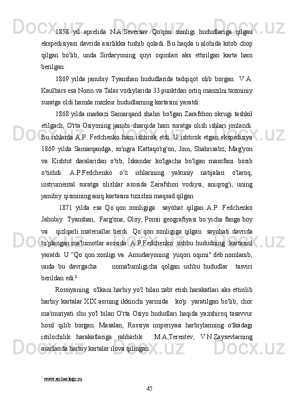 1858   yil   aprelida   N.A.Seversav   Qo'qon   xonligi   hududlariga   qilgau
ekspedisiyasi davrida asirlikka tushib qoladi. Bu haqda u alohida kitob chop
qilgan   bo'lib,   unda   Sirdaryoning   quyi   oqimlari   aks   ettirilgan   karta   ham
berilgan.
1869   yilda   janubiy   Tyanshan   hududlarida   tadqiqot   о lib   borgan     V.A.
Kaulbars esa Norin va Talas vodiylarida 33 punktdan ortiq manzilni taxminiy
suratga oldi hamda mazkur hududlarning kartasini yaratdi.
1868 yilda markazi Samarqand shahri bo'lgan Zarafshon okrugi tashkil
etilgach, O'rta Osiyoning janubi-sharqida ham  suratga olish ishlari  jonlandi.
Bu ishlarda A.P. Fedchenko ham ishtirok etdi. U ishtirok etgan ekspedisiya
1869   yilda   Samarqandga,   so'ngra   Kattaqo'rg'on,   Join,   Shahrisabz,   Mag'yon
va   Kishtut   daralaridan   o'tib,   Iskandar   ko'lgacha   bo'lgan   masofani   bosib
o'tishdi.   A.P.Fedchenko   o’z   ishlarining   yakuniy   natijalari   o'laroq,
instrumental   suratga   olishlar   asosida   Zarafshon   vodiysi,   aniqrog'i,   uning
janubiy qismining aniq kartasini tuzishni maqsad qilgan.
  1871   yilda   esa   Qo`qon   xonligiga     sayohat   qilgan   A.P.   Fedchenko
Jahubiy   Tyanshan,   Farg'ona, Oloy, Pomii geografiyasi bo`yicha fanga boy
va       qizlqarli   materiallar   berdi     Qo`qon   xonligiga   qilgan     sayohati   davrida
to'plangan ma'lumotlar asosida   A.P.Fedchenko   ushbu hududning   kartasinl
yaratdi. U “Qo`qon xonligi va  Amudaryoning  yuqori oqimi" deb nomlanib,
unda   bu   davrgacha         noma'lumligicha   qolgan   ushbu   hududlar     tasviri
berildan edi. 1
Rossiyaning   o'lkani harbiy yo'l bilan zabt etish harakatlari aks ettirilib
harbiy  kartalar   XIX asrning  ikkinchi  yarmida      ko'p    yaratilgan  bo'lib,  chor
ma'muriyati   shu   yo'l   bilan   O'rta   Osiyo   hududlari   haqida   yaxshiroq   tasavvur
hosil   qilib   borgan.   Masalan,   Rossiya   imperiyasi   harbiylarining   o'lkadagi
istilochilik   harakatlariga   rahbarlik     M.A,Terentev,   V.N.Zaysevlarning
asarlarida harbiy kartalar ilova qilingan.
1
  www.archaelogy.ru
45 
