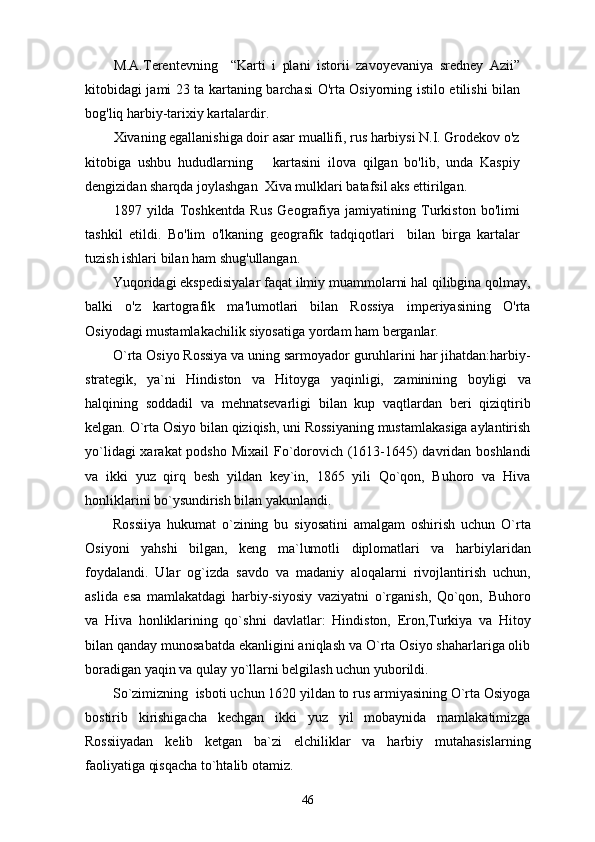 M.A.Terentevning     “Karti   i   plani   istorii   zavoyevaniya   sredney   Azii”
kitobidagi jami 23 ta kartaning barchasi O'rta Osiyorning istilo etilishi bilan
bog'liq harbiy-tarixiy kartalardir.
Xivaning egallanishiga doir asar muallifi, rus harbiysi N.I. Grodekov o'z
kitobiga   ushbu   hududlarning       kartasini   ilova   qilgan   bo'lib,   unda   Kaspiy
dengizidan sharqda joylashgan  Xiva mulklari batafsil aks ettirilgan. 
1897   yilda   Toshkentda   Rus   Geografiya   jamiyatining   Turkiston   bo'limi
tashkil   etildi.   Bo'lim   o'lkaning   geografik   tadqiqotlari     bilan   birga   kartalar
tuzish ishlari bilan ham shug'ullangan.
Yuqoridagi ekspedisiyalar faqat ilmiy muammolarni hal qilibgina qolmay,
balki   o'z   kartografik   ma'lumotlari   bilan   Rossiya   imperiyasining   O'rta
Osiyodagi mustamlakachilik siyosatiga yordam ham berganlar.
O`rta Osiyo Rossiya va uning sarmoyador guruhlarini har jihatdan:harbiy-
strategik,   ya`ni   Hindiston   va   Hitoyga   yaqinligi,   zaminining   boyligi   va
halqining   soddadil   va   mehnatsevarligi   bilan   kup   vaqtlardan   beri   qiziqtirib
kelgan. O`rta Osiyo bilan qiziqish, uni Rossiyaning mustamlakasiga aylantirish
yo`lidagi  xarakat  podsho Mixail  Fo`dorovich (1613-1645)  davridan boshlandi
va   ikki   yuz   qirq   besh   yildan   key`in,   1865   yili   Qo`qon,   Buhoro   va   Hiva
honliklarini bo`ysundirish bilan yakunlandi. 
Rossiiya   hukumat   o`zining   bu   siyosatini   amalgam   oshirish   uchun   O`rta
Osiyoni   yahshi   bilgan,   keng   ma`lumotli   diplomatlari   va   harbiylaridan
foydalandi.   Ular   og`izda   savdo   va   madaniy   aloqalarni   rivojlantirish   uchun,
aslida   esa   mamlakatdagi   harbiy-siyosiy   vaziyatni   o`rganish,   Qo`qon,   Buhoro
va   Hiva   honliklarining   qo`shni   davlatlar:   Hindiston,   Eron,Turkiya   va   Hitoy
bilan qanday munosabatda ekanligini aniqlash va O`rta Osiyo shaharlariga olib
boradigan yaqin va qulay yo`llarni belgilash uchun yuborildi. 
So`zimizning  isboti uchun 1620 yildan to rus armiyasining O`rta Osiyoga
bostirib   kirishigacha   kechgan   ikki   yuz   yil   mobaynida   mamlakatimizga
Rossiiyadan   kelib   ketgan   ba`zi   elchiliklar   va   harbiy   mutahasislarning
faoliyatiga qisqacha to`htalib otamiz. 
46 