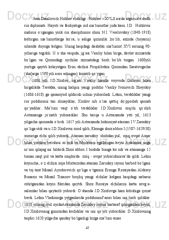   Ivan Danilovich Hohlov elchiligi.  Hohlov – XVLll asrda otgan iste`dodli
rus diplomati. Hayoti va faoliyatiga oid ma`lumotlar juda kam. I.D.   Hohlovni
mahsus   o`rgangan   yirik   rus   sharqshunos   olimi   N.I.   Veselovskiy   (1848-1918)
keltirgan   ma`lumotlarga   ko`ra,   u   asliga   qozonlik   ,bo`lib,   aszoda   (boyarin)
oilasida   duyoga   kelgan.   Uning   haqidagi   daslabki   ma’lumot   XVI   asrning   90-
yillariga tegishli.  U o`sha  vaqnda, jg`asi  Vasiliy  bilan birga,  davlat  xizmatida
bo`lgan   va   Qozondagi   uychilar   xizmatidagi   bosh   bo`lib   turgan.   1600yili
yurtiga   qaytib   kelayotgan   Eron   ekchisi   Pirqulibekni   Qozondan   Saratovgacha
(sha[arga 1590 yili asos solingan) kuzatib qo`ygan.
1606   yili   I.D.Xoxlov,   og`asi   Vosiliy   hamda   voyvoda   Golovin   bilan
birgalikda   Terekka,   uning   halqini   yangi   podsho   Vasiliy   Ivonovich   Sheyskiy
(1606-1610)  ga qasamyod qildirish uchun yuboriladi. Lekin, terekliklar  yangi
rus   podshosini   tan   olmaydilar,   Xoxlov   nib   o`lsa   qattiq   do`pposlab   qamab
qo`yadilar.   Ma’lum   vaqt   o`tib   terekliklar   I.D.Xoxlovni   soqchi   qo`shib
Astraxanga   jo`natib   yuboradilar.   Shu   tariqa   u   Astraxanda   yeti   yil,   1613
yilgacha qamoada o`tirdi. 1617 yili Astraxanda hokimiyat ataman I.V.Zaraskiy
qo`liga utdi va u I.D.Xoxlovni ozod qilib, Ekonga shox abbos I (1587-1629/30)
xuzuriga elchi qilib yubordi. Ataman zaruskiy  shohdan pul,  oziq-ovqat Asqar
bilan yordam berishini so`radi va Mockvani  egallangan keyin Astaxanni unga
in’om   qilajag`ini   bildirdi.Shox   abbos   I   boshda   bunga   ko`ndi   va   atamanga   12
tuman naqt  pul va katta miqdorda   oziq - ovqat yuborishiniva’da qildi. Lekin
keyincha, o`z elchisi xoja Murtazodan ataman Zaruskiy isyoni barbod bo`lgani
va  toj-taxt  Mixail   Ayodorovich   qo`liga  o`tganini   Eronga  Rossiyadan   Aleksey
Buxarin   va   Mixail   Tixanov   bosjliq   yangi   elchilar   kelgani   haqidagi   xabarni
eshitganidan   keyin   fikridan   qaytdi.   Shox   Rossiya   elchilarini   katta   sovg`a-
salomlar   bilan   qaytarib  yubordi.  O`shanda   I.D.Xoxlovga   ham   kelishiga   ijozat
berdi. Lekin Vladimirga yetganlarida podshoninf amri bilan uni turib qoldilar.
1615 yilning iyul oyidaAstraxanda Zaruskiy isyoni bartaraf qilingandan keyin,
I.D.Xoxlovning   gunoxidan   kechdilar   va   uni   qo`yib   yubordilar.   D.Xoxlovning
taqdiri 1620 yilgacha qanday bo`lganligi bizga ma’lum emas.
47 