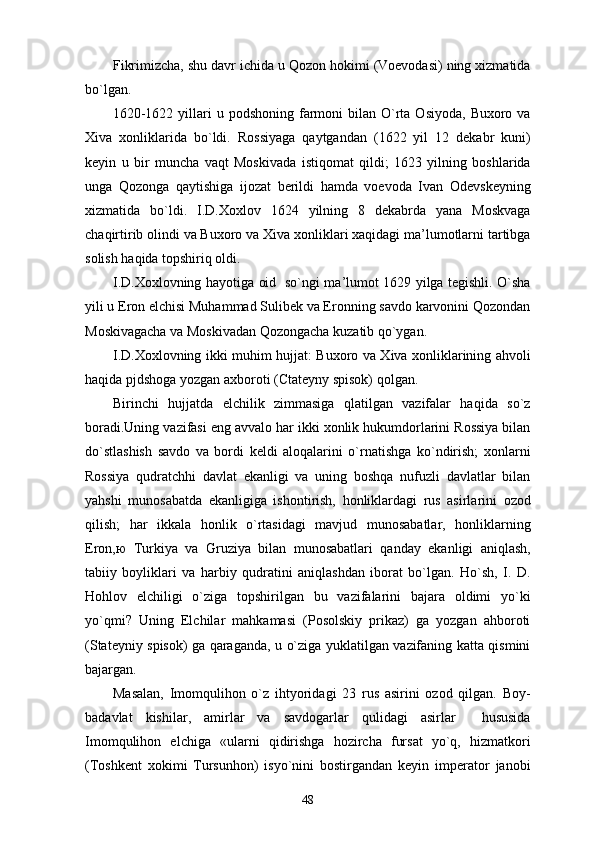 Fikrimizcha, shu davr ichida u Qozon hokimi (Voevodasi) ning xizmatida
bo`lgan.
1620-1622  yillari   u podshoning  farmoni   bilan O`rta Osiyoda,  Buxoro  va
Xiva   xonliklarida   bo`ldi.   Rossiyaga   qaytgandan   (1622   yil   12   dekabr   kuni)
keyin   u   bir   muncha   vaqt   Moskivada   istiqomat   qildi;   1623   yilning   boshlarida
unga   Qozonga   qaytishiga   ijozat   berildi   hamda   voevoda   Ivan   Odevskeyning
xizmatida   bo`ldi.   I.D.Xoxlov   1624   yilning   8   dekabrda   yana   Moskvaga
chaqirtirib olindi va Buxoro va Xiva xonliklari xaqidagi ma’lumotlarni tartibga
solish haqida topshiriq oldi.
I.D.Xoxlovning hayotiga oid   so`ngi ma’lumot 1629 yilga tegishli. O`sha
yili u Eron elchisi Muhammad Sulibek va Eronning savdo karvonini Qozondan
Moskivagacha va Moskivadan Qozongacha kuzatib qo`ygan.
I.D.Xoxlovning ikki muhim hujjat: Buxoro va Xiva xonliklarining ahvoli
haqida pjdshoga yozgan axboroti (Ctateyny spisok) qolgan.
Birinchi   hujjatda   elchilik   zimmasiga   qlatilgan   vazifalar   haqida   so`z
boradi.Uning vazifasi eng avvalo har ikki xonlik hukumdorlarini Rossiya bilan
do`stlashish   savdo   va   bordi   keldi   aloqalarini   o`rnatishga   ko`ndirish;   xonlarni
Rossiya   qudratchhi   davlat   ekanligi   va   uning   boshqa   nufuzli   davlatlar   bilan
yahshi   munosabatda   ekanligiga   ishontirish,   honliklardagi   rus   asirlarini   ozod
qilish;   har   ikkala   honlik   o`rtasidagi   mavjud   munosabatlar,   honliklarning
Eron, ю   Turkiya   va   Gruziya   bilan   munosabatlari   qanday   ekanligi   aniqlash,
tabiiy   boyliklari   va   harbiy   qudratini   aniqlashdan   iborat   bo`lgan.   Ho`sh,   I.   D.
Hohlov   elchiligi   o`ziga   topshirilgan   bu   vazifalarini   bajara   oldimi   yo`ki
yo`qmi?   Uning   Elchilar   mahkamasi   (Posolskiy   prikaz)   ga   yozgan   ahboroti
(Stateyniy spisok) ga qaraganda, u o`ziga yuklatilgan vazifaning katta qismini
bajargan. 
Masalan,   Imomqulihon   o`z   ihtyoridagi   23   rus   asirini   ozod   qilgan.   Boy-
badavlat   kishilar,   amirlar   va   savdogarlar   qulidagi   asirlar     hususida
Imomqulihon   elchiga   «ularni   qidirishga   hozircha   fursat   yo`q,   hizmatkori
(Toshkent   xokimi   Tursunhon)   isyo`nini   bostirgandan   keyin   imperator   janobi
48 