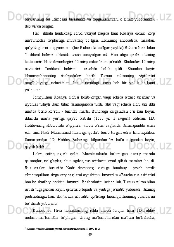 oliylarining   bu   iltimosini   bajaramiz   va   topganlarimizni   o`zimiz   yuboramiz»,
deb va’da bergan. 
Har     ikkala   honlikdagi   ichki   vaziyat   haqida   ham   Rossiya   eichisi   ko`p
ma’lumotlar   to`plashga   muvaffaq   bo`lgan.   Elchining   ahborotida,   masalan,
qo`yidagilarni o`qiymiz: «…(biz Buhoroda bo`lgan paytda) Buhoro honi bilan
Toshkent   hokimi   o`rtasida   urush   borayotgan   edi.   Hon   uhga   qarshi   o`zining
katta amiri Nadr devonbegini 40 ming askar bilan jo`natdi. Shulardan 10 ming
navkarini   Toshkent   hokimi     urushda   halok   qildi.   Shundan   keyin
Nmomqulihonning   shahzodalari   borib   Tursun   sultonning   yigitlarini
mag’lubiyatga   uchratdilar.   Ikki   o`rtasidagi   urush   hali   bir   yo’lik   bo`lgani
yo`q…»  1
Iomqulihon   Rossiya   elchisi   kelib-ketgan   vaqn   ichida   o`zaro   urishlar   va
isyonlar   tufayli   Baih   bilan   Samarqandda   turdi.   Shu   vaqt   ichida   elchi   uni   ikki
martda   borib   ko`rdi,   -   birinchi   marta,   Buhoroga   kelganidan   o`n   kun   keyin,
ikkinchi   marta   yurtiga   qaytib   ketishi   (1622   yil   3   avgust)   oldidan.   I.D.
Hohlovning   ahborotida   o`qiymiz:   «Hon   o`sha   vaqtlarda   Samarqandda   emas
edi.   Inisi   Nadr   Muhammad   huzuriga   qochib   borib   turgan   edi.»   Imomqulihon
Samarqandga   I.D.   Hohlov   Buhoroga   ktlgandan   bir   hafta   o`tgandan   keyin,
qaytib keldi.
Lekin   qattiq   og`rib   qoldi.   Muzokaralarda   ko`tarilgan   asosiy   masala
qalmoqlar,   no`g’aylar,   shuningdek,   rus   asirlarini   ozod   qilish   masalasi   bo`ldi.
Rus   asirlari   hususida   Nadr   devonbegi   elchiga   bundauy     javob   berdi:
«Imomqulihon sizga quyidagilarni aytishimni buyurdi:» «Barcha rus asirlarini
hon bo`shatib yuborishni buyurdi. Boshqalarini inshoolloh, Tursun sulton bilan
urush tugagandan keyin qidirtirib topadi va yurtiga jo`natib yuboradi. Sizning
podshohingiz ham shu tarzda ish tutib, qo`lidagi Imomqulihonning odamlarini
bo`shatib yuborsin». 
Buhoro   va   Hiva   honliklarining   ichki   ahvoli   haqida   ham   I.D.Hohlov
muhim   ma’lumotlar   to`plagan.   Uning   ma’lumotlaridan   ma’lum   bo`lishicha,
1
  Xerman Vamberi Buxoro yoxud Movarounnahr tarixi T. 1992  B-25
49 