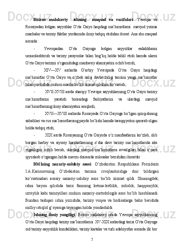 Bitiruv   malakaviy     ishning     maqsad   va   vazifalari :   Yevropa   va
Rossiyadan kelgan sayyohlar O‘rta Osiyo haqidagi ma’lumotlarni   mavjud yozma
manbalar va tarixiy faktlar yordamida ilmiy tadqiq etishdan iborat. Ana shu maqsad
asosida  :
- Yevropadan   O‘rta   Osiyoga   kelgan   sayyohlar   esdaliklarini
umumlashtirish va tarixiy jarayonlar bilan bog‘liq holda tahlil etish hamda ularni
O‘rta Osiyo tarixini o‘rganishdagi manbaviy ahamiyatini ochib berish; 
- XIV—XV   asrlarda   G‘arbiy   Yevropada   O‘rta   Osiyo   haqidagi
ma’lumotlar O‘rta Osiyo va o‘zbek xalqi davlatchiligi tarixini  yangi  ma’lumotlar
bilan yoritishda muhim manba bo‘lib xizmat qilishini ko‘rsatish;
-  XVII-XVIII asrda sharqiy Yevropa sayyohlarining O‘rta Osiyo tarixiy
ma`lumotlarini   yaratish   borasidagi   faoliyatlarini   va   ulardagi   mavjud
ma’lumotlarning ilmiy ahamiyatini aniqlash;
-  XVII—XVIII  asrlarda Rossiyada O‘rta Osiyoga bo‘lgan qiziqishning
sabablari va rus  ma’lumotlarning paydo bo‘lishi hamda taraqqiyotini qamrab olgan
holda tadqiq etish;
-   XIX asrda Rossiyaning O‘rta Osiyoda o‘z manfaatlarini ko‘zlab, olib
borgan   harbiy   va   siyosiy   harakatlarining   o‘sha   davr   tarixiy   ma`lumotlarida   aks
etganligini   ochib   berish,   ulardagi   mavjud   ma’lumotlarni   avvalgilari   bilan   o‘zaro
qiyoslasb o‘rgangan holda mavzu doirasida xulosalar berishdan iboratdir.
BMIning   nazariy-uslubiy   asosi :   O’zbekiston   Respublikasi   Prezidenti
I.A.Karimovning   O’zbekiston   tarixini   rivojlantirishga   doir   bildirgan
ko’rsatmalari   asosiy   nazariy-uslubiy   asos   bo’lib   xizmat   qildi.   Shuningdek,
ishni   bayon   qilishda   tarix   fanining   ketma-ketlilik,   xolislik,   haqqoniylik,
uzviylik kabi tamoyillari muhim nazariy-metodologik asos bo’lib hisoblanadi.
Bundan   tashqari   ishni   yozishda,   tarixiy   voqea   va   hodisalarga   baho   berishda
milliy istiqlol g’oyasiga tayangan holda yondashildi.
Ishning   ilmiy   yangiligi :   Bitiruv  malakaviy  ishida   Yevropa   sayyohlarining
O‘rta Osiyo haqidagi tarixiy ma’lumotlarini  XV-XIX asrlardagi tarixi O‘rta Osiyoga
oid tarixiy-sayyohlik kundaliklari, tarixiy kartalar va turli adabiyotlar asosida ilk bor
5 